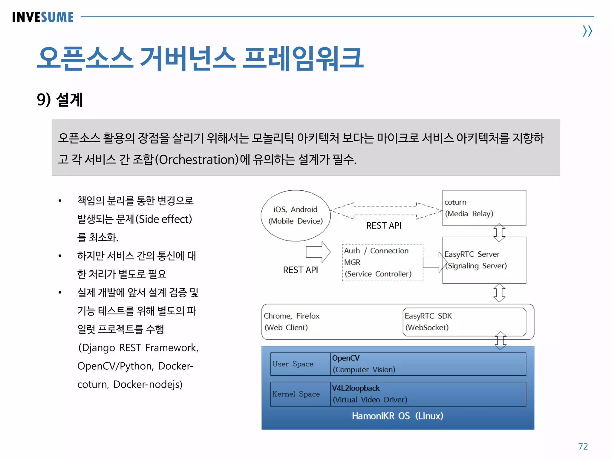 INVESUME
>>
오픈소스 거버넌스 프레임워크
72
9) 설계
• 책임의 분리를 통한 변경으로
발생되는 문제(Side effect)
를 최소화.
• 하지만 서비스 간의 통신에 대
한 처리가 별도로 필요
• 실제 개발에 앞서 설계 검증 및
기능 테스트를 위해 별도의 파
일럿 프로젝트를 수행
(Django REST Framework,
OpenCV/Python, Docker-
coturn, Docker-nodejs)
오픈소스 활용의 장점을 살리기 위해서는 모놀리틱 아키텍처 보다는 마이크로 서비스 아키텍처를 지향하
고 각 서비스 간 조합(Orchestration)에 유의하는 설계가 필수.
REST API
REST API
 
