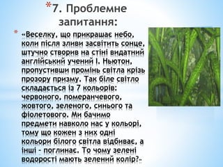 *7. Проблемне
запитання:
* «Веселку, що прикрашає небо,
коли після зливи засвітить сонце,
штучно створив на стіні видатний
англійський учений І. Ньютон,
пропустивши промінь світла крізь
прозору призму. Так біле світло
складається із 7 кольорів:
червоного, померанчевого,
жовтого, зеленого, синього та
фіолетового. Ми бачимо
предмети навколо нас у кольорі,
тому що кожен з них одні
кольори білого світла відбиває, а
інші – поглинає. То чому зелені
водорості мають зелений колір?»
 