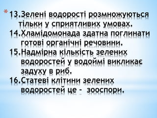 *13.Зелені водорості розмножуються
тільки у сприятливих умовах.
14.Хламідомонада здатна поглинати
готові органічні речовини.
15.Надмірна кількість зелених
водоростей у водоймі викликає
задуху в риб.
16.Статеві клітини зелених
водоростей це - зооспори.
 
