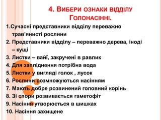 4. ВИБЕРИ ОЗНАКИ ВІДДІЛУ
ГОЛОНАСІННІ.
1.Сучасні представники відділу переважно
трав’янисті рослини
2. Представники відділу – переважно дерева, іноді
– кущі
3. Листки – вайї, закручені в равлик
4. Для запліднення потрібна вода
5. Листки у вигляді голок , лусок
6. Рослини розмножуються насінням
7. Мають добре розвинений головний корінь
8. Зі спори розвивається гаметофіт
9. Насіння утворюється в шишках
10. Насіння захищене
 