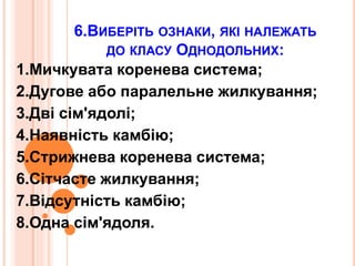 6.ВИБЕРІТЬ ОЗНАКИ, ЯКІ НАЛЕЖАТЬ
ДО КЛАСУ ОДНОДОЛЬНИХ:
1.Мичкувата коренева система;
2.Дугове або паралельне жилкування;
3.Дві сім'ядолі;
4.Наявність камбію;
5.Стрижнева коренева система;
6.Сітчасте жилкування;
7.Відсутність камбію;
8.Одна сім'ядоля.
 