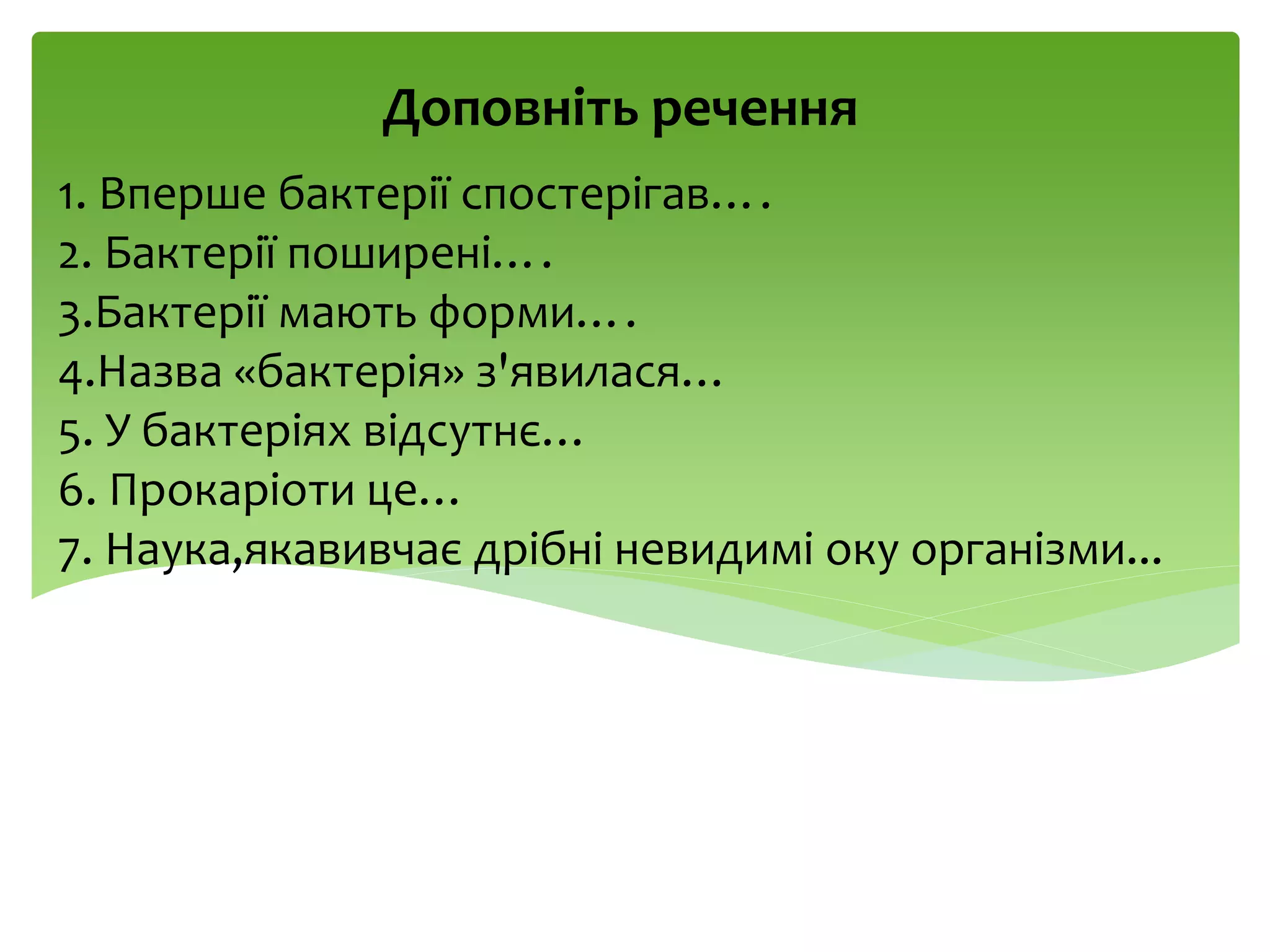 1. Вперше бактерії спостерігав….
2. Бактерії поширені….
3.Бактерії мають форми….
4.Назва «бактерія» з'явилася…
5. У бактеріях відсутнє…
6. Прокаріоти це…
7. Наука,якавивчає дрібні невидимі оку організми...
Доповніть речення
 