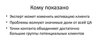 Кому показано
• Эксперт может изменить мотивацию клиента
• Проблемы волнуют значимые доли от всей ЦА
• Точки контакта объединяют достаточно
большие группы потенциальных клиентов
 