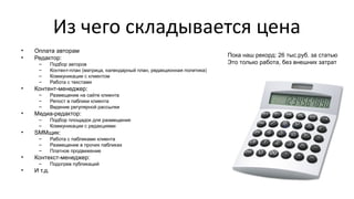 Из чего складывается цена
• Оплата авторам
• Редактор:
– Подбор авторов
– Контент-план (матрица, календарный план, редакционная политика)
– Коммуникации с клиентом
– Работа с текстами
• Контент-менеджер:
– Размещение на сайте клиента
– Репост в паблики клиента
– Ведение регулярной рассылки
• Медиа-редактор:
– Подбор площадок для размещения
– Коммуникации с редакциями
• SMMщик:
– Работа с пабликами клиента
– Размещение в прочих пабликах
– Платное продвижение
• Контекст-менеджер:
– Подогрев публикаций
• И т.д.
Пока наш рекорд: 26 тыс.руб. за статью
Это только работа, без внешних затрат
 