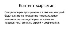 Контент-маркетинг
Создание и распространение контента, который
будет влиять на поведение потенциальных
клиентов: внушать доверие, показывать
перспективы, снимать страхи и возражения.
 