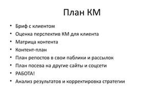 План КМ
• Бриф с клиентом
• Оценка перспектив КМ для клиента
• Матрица контента
• Контент-план
• План репостов в свои паблики и рассылок
• План посева на другие сайты и соцсети
• РАБОТА!
• Анализ результатов и корректировка стратегии
 