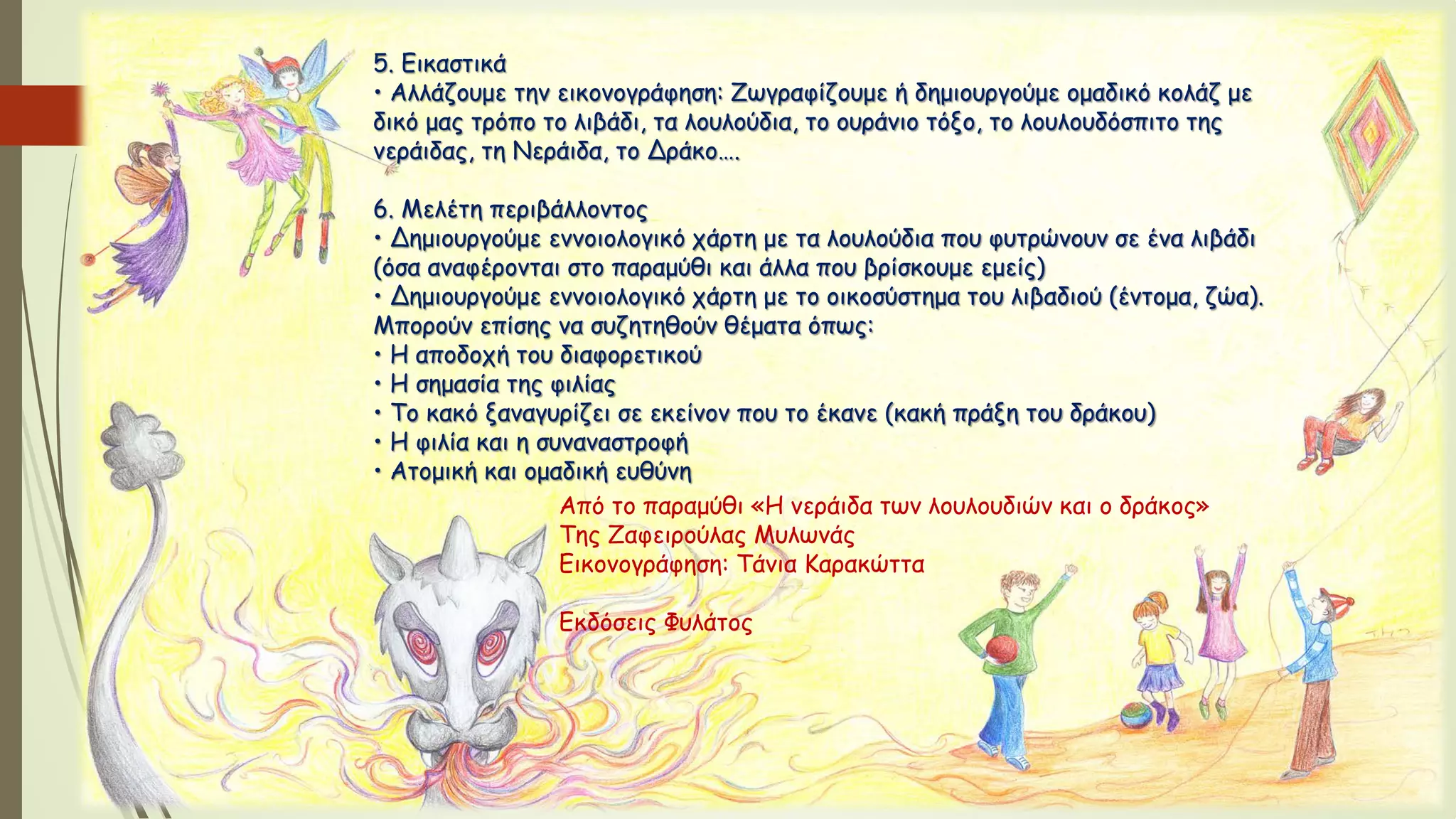 5. Εικαστικά
• Αλλάζουμε την εικονογράφηση: Ζωγραφίζουμε ή δημιουργούμε ομαδικό κολάζ με
δικό μας τρόπο το λιβάδι, τα λουλούδια, το ουράνιο τόξο, το λουλουδόσπιτο της
νεράιδας, τη Νεράιδα, το Δράκο….
6. Μελέτη περιβάλλοντος
• Δημιουργούμε εννοιολογικό χάρτη με τα λουλούδια που φυτρώνουν σε ένα λιβάδι
(όσα αναφέρονται στο παραμύθι και άλλα που βρίσκουμε εμείς)
• Δημιουργούμε εννοιολογικό χάρτη με το οικοσύστημα του λιβαδιού (έντομα, ζώα).
Μπορούν επίσης να συζητηθούν θέματα όπως:
• Η αποδοχή του διαφορετικού
• Η σημασία της φιλίας
• Το κακό ξαναγυρίζει σε εκείνον που το έκανε (κακή πράξη του δράκου)
• Η φιλία και η συναναστροφή
• Ατομική και ομαδική ευθύνη
Από το παραμύθι «Η νεράιδα των λουλουδιών και ο δράκος»
Της Ζαφειρούλας Μυλωνάς
Εικονογράφηση: Τάνια Καρακώττα
Εκδόσεις Φυλάτος
 