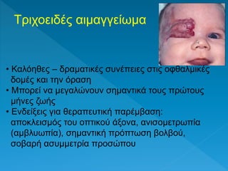 Τριχοειδές αιμαγγείωμα
• Καλόηθες – δραματικές συνέπειες στις οφθαλμικές
δομές και την όραση
• Μπορεί να μεγαλώνουν σημαντικά τους πρώτους
μήνες ζωής
• Ενδείξεις για θεραπευτική παρέμβαση:
αποκλεισμός του οπτικού άξονα, ανισομετρωπία
(αμβλυωπία), σημαντική πρόπτωση βολβού,
σοβαρή ασυμμετρία προσώπου
 