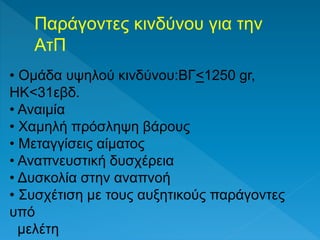 Παράγοντες κινδύνου για την
ΑτΠ
• Ομάδα υψηλού κινδύνου:ΒΓ<1250 gr,
ΗΚ<31εβδ.
• Αναιμία
• Χαμηλή πρόσληψη βάρους
• Μεταγγίσεις αίματος
• Αναπνευστική δυσχέρεια
• Δυσκολία στην αναπνοή
• Συσχέτιση με τους αυξητικούς παράγοντες
υπό
μελέτη
 