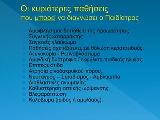  Αμφιβληστροειδοπάθεια της προωρότητας
 Συγγενής καταρράκτης
 Συγγενές γλαύκωμα
 Παθήσεις σχετιζόμενες με θόλωση κερατοειδούς,
 Λευκοκορία - Ρετινοβλάστωμα
 Αμφ/δική δυστροφία / εκφύλιση παιδικής ηλικίας
 Επιπεφυκίτιδα
 Ατρησία ρινοδακρυϊκού πόρου,
 Νυσταγμός – Στραβισμός - Αμβλυωπία
 Διαθλαστικές ανωμαλίες
 Καθυστέρηση οπτικής ωρίμανσης
 Βλεφαρόπτωση
 Κολόβωμα (ίριδος ή αμφ/δούς),
 