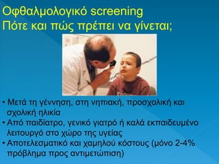 Οφθαλμολογικό screening
Πότε και πώς πρέπει να γίνεται;
• Μετά τη γέννηση, στη νηπιακή, προσχολική και
σχολική ηλικία
• Από παιδίατρο, γενικό γιατρό ή καλά εκπαιδευμένο
λειτουργό στο χώρο της υγείας
• Aποτελεσματικό και χαμηλού κόστους (μόνο 2-4%
πρόβλημα προς αντιμετώπιση)
 
