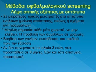 Μέθοδοι οφθαλμολογικού screening
Λήψη οπτικής οξύτητας με οπτότυπα
• Σε μικρότερες ηλικίες μετατροπές στα οπτότυπα
ενηλίκων (μείωση απόστασης, εικόνες ή σχήματα
αντί γραμμάτων)
* Μεγάλη σημασία: κάθε μάτι χωριστά, να μην
κλέβει». H προβολή των συμβόλων σε γραμμές.
• Βοήθεια των γονέων: εκπαίδευση του παιδιού
πριν την εξέταση
• Aν δεν συνεργαστεί σε ηλικία 3 ετών, νέα
προσπάθεια σε 6 μήνες. Eάν και τότε αποτυχία,
παραπομπή.
 