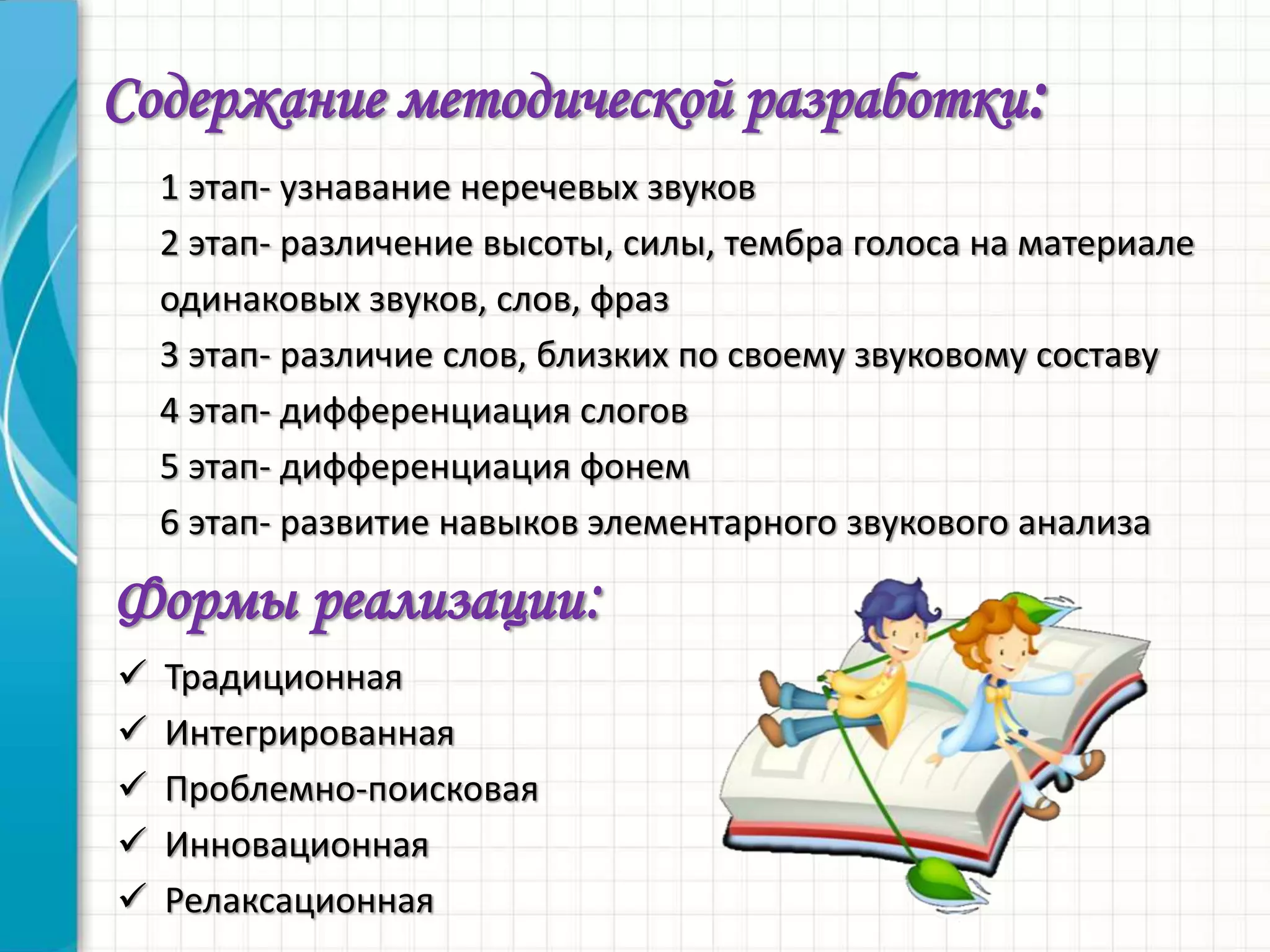 Содержание методической разработки:
1 этап- узнавание неречевых звуков
2 этап- различение высоты, силы, тембра голоса на материале
одинаковых звуков, слов, фраз
3 этап- различие слов, близких по своему звуковому составу
4 этап- дифференциация слогов
5 этап- дифференциация фонем
6 этап- развитие навыков элементарного звукового анализа
Формы реализации:
 Традиционная
 Интегрированная
 Проблемно-поисковая
 Инновационная
 Релаксационная
 