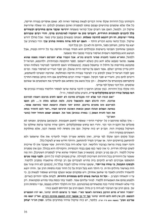 16
‫בכל‬ ‫ורבותינו‬‫שקלו‬ ‫הדורות‬‫לא‬ ‫ואיזה‬ ‫באיסור‬ ‫לצאת‬ ‫דברים‬ ‫איזה‬.‫שאם‬‫חריפה‬ ‫בצורה‬ ‫אוסרים‬,
‫שלא‬ ‫אלו‬ ‫כל‬‫לכלום‬ ‫נשמעים‬ ‫ואינם‬ ‫למסגרת‬ ‫מחוץ‬ ‫עצמם‬ ‫מרגישים‬ ‫שומעים‬.‫שדורשת‬ ‫שאלה‬ ‫וזו‬
‫רב‬ ‫שיקול‬.‫ולמשל‬,‫משפחה‬ ‫קוראי‬ ‫שכל‬ ‫רוצים‬ ‫אנו‬ ‫האם‬‫מחויבים‬ ‫אינם‬ ‫שכבר‬ ‫ירגישו‬‫וקשורים‬
‫החרדית‬ ‫ולמסגרת‬ ‫לרבנים‬ ‫כלל‬,‫פרוץ‬ ‫לאינטרנט‬ ‫יתחברו‬ ‫או‬ ‫טוב‬ ‫ויצביעו‬.‫שבניהם‬ ‫רבים‬ ‫והרי‬
‫ישיבות‬ ‫בחורי‬.‫דוגמא‬ ‫רק‬ ‫וזו‬‫שאלות‬ ‫להרבה‬.‫מאד‬ ‫עדין‬ ‫במצב‬ ‫נמצאים‬ ‫ואנחנו‬.‫דורש‬ ‫מהלך‬ ‫שכל‬
‫שיקול‬.‫היתד‬ ‫הכריע‬ ‫גוונא‬ ‫כהאי‬ ‫ובכל‬-‫נוסחה‬ ‫איזה‬ ‫לזה‬ ‫יש‬ ‫האם‬‫שך‬ ‫מהרב‬?‫שך‬ ‫כשהרב‬ ‫הרי‬
‫יצא‬‫עיתון‬ ‫נגד‬,‫נסגר‬ ‫העיתון‬,‫כך‬ ‫לא‬ ‫זה‬ ‫והיום‬.‫דבר‬ ‫בכל‬ ‫וכן‬.
‫ובכוללים‬ ‫בישיבות‬ ‫הפנימי‬ ‫שהחינוך‬ ‫וכמובן‬‫תמיד‬ ‫הוא‬‫נ‬ ‫חריפה‬ ‫בצורה‬‫ובעיה‬ ‫ירידה‬ ‫כל‬ ‫גד‬,‫אבל‬
‫הנושא‬‫משמעי‬ ‫וחד‬ ‫פומבי‬ ‫ציבורי‬ ‫ואיסור‬ ‫רשמית‬ ‫במלחמה‬ ‫הוא‬.
‫ולמשל‬,‫החזו‬"‫ל‬ ‫התנגד‬ ‫א‬‫תכנית‬‫בת‬ ‫לרבנים‬ ‫סמינר‬"‫א‬.‫שהוא‬ ‫משמו‬ ‫ויאמרו‬ ‫יתפרסם‬ ‫שלא‬ ‫הקפיד‬ ‫אבל‬
‫מתנגד‬.‫טעמא‬ ‫מהאי‬‫יישמעו‬ ‫כשלא‬ ‫נזק‬ ‫יהא‬ ‫שלא‬( .‫ובעיותיה‬ ‫התקופה‬ ‫ספר‬.)‫ולדוגמא‬,‫הגראי‬"‫ל‬
‫בחריפות‬ ‫מתבטא‬‫ה‬ ‫חילול‬ ‫על‬'‫בשבת‬ ‫בחשמל‬[ .‫כשלווה‬ ‫לגנרטור‬ ‫להתחבר‬ ‫האם‬ ‫כששאלוהו‬‫ואינו‬
‫י‬‫ו‬‫מהיכן‬ ‫עדיין‬ ‫דע‬‫י‬‫שלם‬.‫שואל‬ ‫היית‬ ‫טריפה‬ ‫על‬ ‫האם‬ ‫אמר‬.]‫הגרי‬ ‫סבר‬ ‫וכן‬"‫גמור‬ ‫לאיסור‬ ‫ש‬.‫ומ‬"‫מ‬
‫טען‬‫לפניו‬‫הגראי‬"‫ל‬‫ע‬ ‫לכתוב‬ ‫שאין‬"‫ומוחלטת‬ ‫חריפה‬ ‫בצורה‬ ‫לציבור‬ ‫ז‬.‫ימשיכו‬ ‫שהרבה‬‫להשתמש‬,
‫וייגרם‬‫להם‬‫נזק‬.‫והגרי‬"‫וקיבל‬ ‫סבר‬ ‫ש‬.‫ו‬‫אעפ‬"‫מחליפים‬ ‫רבים‬ ‫שהיו‬ ‫י‬‫כותב‬ ‫היה‬ ‫אם‬‫החריף‬ ‫בנוסח‬
(‫החשמל‬ ‫על‬ ‫בקונטרס‬ ‫התפרסם‬.)-‫שאינם‬ ‫או‬ ‫השומעים‬ ‫את‬ ‫להעדיף‬ ‫אם‬ ‫נוסחא‬ ‫אין‬ ‫נושא‬ ‫בכל‬ ‫וכן‬
‫שומעים‬.‫עניינו‬ ‫לפי‬ ‫נשקל‬ ‫דבר‬ ‫וכל‬.
‫הדורות‬ ‫בכל‬ ‫שקלו‬ ‫וזה‬.‫הרמב‬ ‫שכתב‬ ‫כגון‬"‫נבוכ‬ ‫במורה‬ ‫הלימוד‬ ‫לאסור‬ ‫שרצו‬ ‫צרפת‬ ‫לרבני‬ ‫ן‬‫ים‬‫כי‬
‫מ‬ ‫רבים‬ ‫שהיו‬ ‫בפועל‬ ‫ראו‬‫תקלק‬‫לים‬‫עי‬"‫ז‬.‫לאסור‬ ‫שלא‬ ‫והציע‬,‫וז‬"‫ל‬:
"‫יהיו‬ ‫שלא‬ ‫דבר‬ ‫תגזרו‬ ‫ואם‬‫מני‬ ‫לחרם‬ ‫יחושו‬ ‫לא‬ ‫מחיבה‬ ‫מקבלים‬‫לעיניכם‬ ‫ויאמרו‬ ‫נכם‬
‫אדרבה‬,‫סיבה‬ ‫ולמכשול‬ ‫רשת‬ ‫לרגלם‬ ‫ויהיו‬,‫ה‬ ‫נחלת‬ ‫תבלעו‬ ‫ולמה‬'....‫חושו‬ ‫לכן‬
‫בדינכם‬ ‫מתונים‬ ‫והוו‬ ‫למניינכם‬.‫יות‬ ‫החרם‬‫היוצ‬ ‫והאלה‬ ‫ר‬‫שופר‬ ‫בתרועת‬ ‫תופר‬ ‫את‬..
‫העדר‬ ‫תרביצו‬ ‫האהבה‬ ‫ובנאות‬ ‫הצאן‬ ‫תנהלו‬ ‫השלום‬ ‫במרעה‬,..‫בנחת‬ ‫להזהיר‬ ‫לכם‬ ‫ראוי‬
‫להני‬ ‫הכל‬ ‫את‬‫העסק‬ ‫ח‬[-‫נבוכים‬ ‫במורה‬]‫וכל‬ ‫מכל‬.‫יחדל‬ ‫והחדל‬ ‫ישמע‬ ‫השומע‬(‫כתבי‬
‫רמב‬"‫ן‬")
–‫מהרמב‬ ‫נעלמו‬ ‫איך‬"‫כל‬ ‫ן‬"‫הדת‬ ‫עיקרי‬"?‫חשבונות‬ ‫לחשב‬ ‫שאסור‬.‫צועקים‬ ‫וכשכואב‬.‫לא‬ ‫ואנחנו‬
‫הקב‬ ‫של‬ ‫פועלים‬"‫וכו‬ ‫ה‬'‫וכו‬'.‫שמתקלקלים‬ ‫בחוש‬ ‫ראו‬ ‫והרי‬.‫ו‬‫ש‬ ‫יתכן‬‫היו‬‫על‬ ‫שחלקו‬ ‫צרפת‬ ‫מרבני‬
‫הז‬ ‫במקרה‬ ‫השיקול‬‫ה‬.‫ועכ‬"‫ש‬ ‫כזה‬ ‫יש‬ ‫פ‬‫יקול‬.‫רב‬ ‫ממשה‬ ‫לזה‬ ‫נוסחה‬ ‫אין‬ ‫וגם‬‫נו‬,‫מחלוקת‬ ‫אלא‬
‫ראשונים‬‫הזה‬ ‫במקרה‬.
‫עניינו‬ ‫לפי‬ ‫שקלו‬ ‫וזמן‬ ‫מקום‬ ‫ובכל‬,‫ו‬ ‫שישמעו‬ ‫אלו‬ ‫את‬ ‫להעדיף‬ ‫תמיד‬ ‫שצריך‬ ‫נוסחא‬ ‫ואין‬‫לא‬
‫יותר‬ ‫ברחוקים‬ ‫להתחשב‬.‫להתחשב‬ ‫תמיד‬ ‫שצריך‬ ‫או‬.‫והיתד‬‫חידש‬‫שא‬"‫לש‬ ‫צ‬‫ק‬‫ו‬‫כלל‬ ‫ל‬.
‫הליטאי‬ ‫בציבור‬ ‫נוראה‬ ‫בעיה‬ ‫ישנה‬ ‫והנה‬.‫הדורות‬ ‫בכל‬ ‫היה‬ ‫שלא‬ ‫דבר‬.‫שייכות‬ ‫לו‬ ‫אין‬ ‫שעובד‬ ‫שמי‬
‫חרדית‬ ‫קהילה‬ ‫לשום‬.‫כי‬‫הכנסיות‬ ‫בבתי‬ ‫פעם‬ ‫כמו‬ ‫קשר‬ ‫אין‬.‫ו‬‫בכולל‬ ‫היא‬ ‫הקהילה‬.‫מסגרת‬ ‫אין‬ ‫וגם‬
‫ללמוד‬ ‫שיכול‬.‫ר‬‫בע‬ ‫עם‬ ‫ק‬"‫זקנים‬ ‫ב‬.[‫ומשא‬"‫השטיבל‬ ‫למסגרת‬ ‫שייך‬ ‫שהוא‬ ‫החסיד‬ ‫אצל‬ ‫כ‬].‫מה‬ ‫וזה‬
‫לקהילה‬ ‫השייכות‬ ‫הדורות‬ ‫בכל‬ ‫היהודים‬ ‫על‬ ‫ששמר‬.‫היום‬ ‫כל‬ ‫למדו‬ ‫מעטים‬ ‫שרק‬.‫שנים‬ ‫כמה‬ ‫ולפני‬
‫לש‬ ‫אברכים‬ ‫התאספו‬"‫קה‬ ‫רב‬ ‫עם‬ ‫לעובדים‬ ‫מדרש‬ ‫בית‬ ‫להקים‬ ‫ש‬‫ללימוד‬ ‫מסביב‬ ‫שיתאגדו‬ ‫ילה‬.
‫ולבסוף‬‫התבטל‬,‫מה‬ ‫פחדו‬ ‫כי‬'‫יתד‬',‫זה‬ ‫בגלל‬ ‫לעבוד‬ ‫שילכו‬ ‫שיהיו‬ ‫שטענו‬,[‫אם‬ ‫עוזר‬ ‫היה‬ ‫לא‬ ‫וכמובן‬
‫ות‬ ‫גדולים‬ ‫באישור‬ ‫היה‬"‫ח‬.‫שך‬ ‫הרב‬ ‫נוסחת‬ ‫מכח‬ ‫הדור‬ ‫כל‬ ‫על‬ ‫הבית‬ ‫בעל‬ ‫הוא‬ ‫היתד‬ ‫כי‬.‫ו‬‫יוצא‬ ‫היה‬
‫אחרת‬ ‫שחשב‬ ‫מי‬ ‫ולאבד‬ ‫ולהרוג‬ ‫להשמיד‬].‫ויש‬‫וצעקו‬ ‫שבאו‬ ‫עסקנים‬‫שאסור‬ ‫בפירוש‬‫כן‬ ‫לעשות‬.‫כי‬
‫עי‬"‫יתאחדו‬ ‫ז‬‫הבע‬"‫ב‬.-‫זה‬ ‫וכל‬‫כנרא‬‫ה‬‫פשוט‬‫להם‬‫הדורות‬ ‫ממסורת‬.‫כשרים‬ ‫יהודים‬ ‫אלפי‬ ‫לקחת‬.
‫ללמוד‬ ‫האפשרות‬ ‫את‬ ‫מהם‬ ‫ולמנוע‬.‫שמד‬ ‫עליהם‬ ‫לגזור‬.‫ומקוואות‬ ‫מדרש‬ ‫בתי‬ ‫כנסת‬ ‫בתי‬ ‫לסגור‬.‫רק‬
‫יתאחדו‬ ‫שלא‬ ‫כדי‬(‫ו‬‫הרי‬‫באינטרנט‬ ‫מתאחדים‬ ‫ככה‬.)‫בעצמו‬ ‫יחליט‬ ‫הלבלר‬ ‫זה‬ ‫וכל‬,‫עפ‬"‫הרב‬ ‫נוסחת‬ ‫י‬
‫שך‬.‫ב‬‫כ‬ ‫היה‬ ‫לא‬ ‫הציבור‬ ‫שך‬ ‫הרב‬ ‫זמן‬"‫גדול‬ ‫כ‬.‫כזה‬ ‫למצב‬ ‫התייחס‬ ‫שך‬ ‫הרב‬ ‫האם‬?
"‫הסביר‬‫החזו‬"‫א‬‫באחרונה‬ ‫הזדקק‬ ‫מדוע‬‫פא‬ ‫לאנשי‬"‫י‬.‫ואמר‬‫ברצונם‬ ‫כי‬‫להיות‬'‫ברוגז‬',‫ח‬ ‫יהיו‬ ‫ואז‬‫ו‬‫פשי‬‫י‬‫ם‬
‫לנפשם‬.‫להיות‬ ‫להם‬ ‫לתת‬ ‫אין‬ ‫לכן‬'‫ברוגז‬'‫מהרבה‬ ‫למנעם‬ ‫יהיה‬ ‫אפשר‬ ‫כך‬ ‫ידי‬ ‫ועל‬‫דברים‬.‫ואל‬"‫מה‬ ‫יעשו‬ ‫כ‬
‫חפץ‬ ‫שליבם‬"(‫ח‬ ‫איש‬ ‫מעשה‬"‫רמ‬ ‫ד‬"‫ז‬.)‫כלומר‬,‫כ‬ ‫יש‬‫מחוי‬ ‫שיהיו‬ ‫שיקול‬ ‫זה‬‫בים‬‫אלינו‬.‫ו‬‫מרן‬‫הג‬"‫יצחק‬ ‫ר‬
 