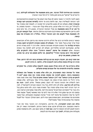 ‫הציבור‬ ‫לכלל‬ ‫אחידות‬ ‫הם‬ ‫ההנהגה‬,.‫לקהילות‬ ‫התפצלות‬ ‫של‬ ‫משמעות‬ ‫בהם‬ ‫ואין‬‫(וגם‬
)‫הציבור‬ ‫בעיני‬ ‫חול‬ ‫זריית‬ ‫מלבד‬ ‫תוכן‬ ‫בהם‬ ‫אין‬ "‫"שיתוף‬ ‫על‬ ‫הדיבורים‬
‫בזמנו‬ ‫כאשר‬ ‫כי‬ ‫ולהזכיר‬ ‫לזכור‬ ‫חשוב‬‫והחזונ‬ ‫הבריסקאים‬ ‫של‬ ‫דעתם‬ ‫את‬ ‫קבלו‬ ‫לא‬‫א‬‫ישניקים‬
‫חרמה‬ ‫עד‬ ‫בהם‬ ‫נלחמו‬ ‫ואף‬ ,‫ועוד‬ ‫לקואליציה‬ ‫הכניסה‬ ‫לגבי‬‫קנאית‬ ‫דעה‬ ‫שהביעו‬ ‫(למרות‬
)‫יותר‬ ‫וקיצונית‬.‫דגל‬ ‫מלהצביע‬ ‫נמנעו‬ ‫לא‬ ‫הם‬ ‫מעולם‬‫זו‬ ‫מסיבה‬.‫של‬ ‫במקרה‬ ‫זאת‬ ‫ולעומת‬
‫דנ‬ "‫ה"קהילה‬‫שלא‬ ‫היה‬ ‫ברור‬ ,‫ן‬‫קבלו‬ ‫שלא‬ ‫ברגע‬ ,‫יצביעו‬‫ציבורי‬ ‫ייצוג‬.-,‫פשוטה‬ ‫והסיבה‬‫כי‬
‫ומשמעות‬ ‫קיום‬ ‫לו‬ ‫יש‬ ‫חוג‬ ‫כל‬.‫הציבורית‬ ‫הנציגות‬ ‫מבלי‬ ‫גם‬‫כפי‬ ,‫חייו‬ ‫בסגנון‬‫קיום‬ ‫שיש‬
‫וחזונ‬ ‫בריסק‬ ‫לחוג‬‫א‬.‫וכדומה‬ ‫וברסלב‬ ‫וחוציניקים‬ ‫ומוסרניקים‬ ‫ישניקים‬‫אין‬ ‫דנן‬ ‫הקבוצה‬ ‫אבל‬
‫עצם‬ ‫את‬ ‫מאבדת‬ ‫היא‬ ‫ובלא"ה‬ .‫הכללי‬ ‫הציבורי‬ ‫הקו‬ ‫את‬ ‫לקבוע‬ ‫מבלי‬ ‫משמעות‬ ‫לה‬
.‫קיומה‬
‫וכ‬‫וחברונאים‬ ‫וחזו"א‬ ‫בריסק‬ ‫כמו‬ ‫ושיטות‬ ‫ודרכים‬ ‫גדולים‬ ‫של‬ ‫רבים‬ ‫תלמידים‬ ‫קיימים‬ ‫אמור‬
.'‫וכדו‬ ‫מוסר‬ ‫ובעלי‬ ‫ישורון‬ ‫עדת‬ ‫וקהל‬‫בצורה‬ ‫דווקא‬ ‫להתקיים‬ ‫שנצרכו‬ ‫מצאנו‬ ‫לא‬ ‫ומעולם‬
‫קולנית‬ ‫ציבורית‬‫החיים‬ ‫באורח‬ ‫להם‬ ‫די‬ ‫היה‬ ‫אלא‬ .‫וכדומה‬ ‫ומערכות‬ ‫וחוברות‬ ‫כינוסים‬ ‫של‬
‫ותלמ‬ ‫לבניהם‬ ‫שמעתיקים‬ ,‫שלהם‬‫כנסיות‬ ‫בתי‬ ‫לפתוח‬ ‫לחוג‬ ‫הפריעו‬ ‫לא‬ ‫מעולם‬ .‫ידיהם‬
‫אולם‬ .‫וישיבות‬‫של‬ ‫המסורת‬‫שיטת‬‫היחידה‬ ‫"האמת‬‫בלא‬ ‫להתקיים‬ ‫יכולה‬ ‫אינה‬ "
.)‫(כלשונם‬ "‫החרדי‬ ‫בציבור‬ ‫היום‬ ‫סדר‬ ‫"קביעת‬.‫קיים‬ ‫אני‬ ‫משמע‬ ‫נלחם‬ ‫אני‬,‫מסית‬ ‫אני‬
.‫קיים‬ ‫אני‬ ‫משמע‬ ,‫משמיץ‬ ‫אני‬
‫ויקימו‬ ‫יתכבדו‬ ,‫הם‬ ‫קיום‬ ‫חפצי‬ ‫אם‬‫הם‬ ‫גם‬‫ו‬ ‫קהילות‬‫ואולי‬ ,‫דרכם‬ ‫לפי‬ ‫יחיו‬ ‫בהם‬ ‫מוסדות‬
‫ת‬.‫לקיום‬ ‫הדרך‬ ‫זו‬ .‫הלוואי‬ .‫אליה‬ ‫להצטרף‬ ‫נרצה‬ ‫וכולנו‬ ‫מופת‬ ‫קהילת‬ ‫זה‬ ‫היה‬
‫תפקידם‬ ‫וכל‬ ,‫התורה‬ ‫עולם‬ ‫להקמת‬ ‫קטנה‬ ‫אצבע‬ ‫אפילו‬ ‫הניפו‬ ‫לא‬ ‫עוד‬ ‫בינתיים‬ ‫אולם‬
.‫ופועלים‬ ‫עושים‬ ‫שבונים‬ ‫אלו‬ ‫נגד‬ ‫ולהתסיס‬ ‫בלהסית‬ ‫מתמצה‬
‫אין‬ ,‫המאסיבית‬ ‫המח‬ ‫שטיפת‬ ‫כל‬ ‫ואחר‬‫פל‬‫מי‬ ‫נמצא‬ ‫שלא‬ ‫א‬‫השאלות‬ ‫את‬ ‫ששואל‬
.‫ביותר‬ ‫הפשוטות‬‫מפיך‬ ‫מוציא‬ ‫שאתה‬ ‫מה‬ ‫לאזניך‬ ‫השמע‬‫לי‬ ‫"תנו‬ ‫צועק‬ ‫אתה‬ ‫מה‬ :
?‫בה‬ ‫מתקיים‬ ‫שאתה‬ '‫רבותנו‬ ‫'דרך‬ ‫מהי‬ "‫רבותנו‬ ‫בדרך‬ ‫להתקיים‬‫אתה‬ ‫במה‬‫ממני‬ ‫שונה‬
?‫חייך‬ ‫בדרך‬‫אותך‬ ‫מכריח‬ ‫מישהו‬ ‫וכי‬‫ובקהילתך‬ ‫שלך‬ ‫בחיידר‬ ‫לעשות‬ ‫מה‬‫שאתה‬ ‫אלא‬ .
‫ה‬ ‫את‬ ‫להשליט‬ ‫רוצה‬‫הציבור‬ ‫נהגת‬‫דעתך‬ ‫לפי‬.‫לשקר‬ ‫ומדוע‬ .‫טוטאלי‬ ‫באופן‬‫גם‬ ‫והנה‬
.‫התייצבו‬ ‫לא‬ ‫בויז'ניץ‬‫חוברות‬ ‫הכנסת‬ ‫בתי‬ ‫בכל‬ ‫לחלק‬ ‫הלכו‬ ‫לא‬ ‫אולם‬.)"‫("ונקדשתי‬‫למה‬
‫הכרחי‬ ‫דבר‬ ‫זה‬‫התורה‬ ‫עולם‬ ‫צורת‬ ‫ליסוד‬‫בכל‬ ‫עיתון‬ ‫הפיצו‬ ‫ולא‬ .‫רבינו‬ ‫משה‬ ‫מסורת‬ ‫עפ"י‬
)!‫מדוייק‬ ‫(ציטוט‬ "‫המתייצבים‬ ‫"הפשרנים‬ ‫על‬ ‫בעיר‬ ‫בית‬.‫רבם‬ ‫הוראת‬ ‫שמקיימים‬ ‫אמרו‬ ‫אלא‬ .
‫להם‬ ‫עוזר‬ ‫היה‬ ‫שלא‬ ‫חרדי‬ ‫עסקן‬ ‫אף‬ ‫אין‬ ‫כזה‬ ‫ובמצב‬‫מאד‬ ‫שקשה‬ ‫(אעפ"י‬ ‫שאפשר‬ ‫כמה‬ ‫עד‬
)‫המקובלת‬ ‫העסקנות‬ ‫ושיטת‬ "‫מכיר‬ ‫"איני‬ ‫שיטת‬ ‫של‬ ‫החתונות‬ ‫שתי‬ ‫על‬ ‫לרקוד‬‫כאשר‬ ‫אבל‬ .
.‫להם‬ ‫יעזרו‬ ‫שגם‬ ‫מצפים‬ ‫האם‬ ,‫שמתנהגים‬ ‫כפי‬ ‫מתנהגים‬‫לסבול‬ ‫יכול‬ ‫הציבורי‬ ‫המהלך‬ ‫האם‬
‫שי‬‫אמרו‬!?‫ומשכילים‬ ‫ופא"י‬ ‫מזרחי‬ ‫שהוא‬ ‫עליו‬
,‫דמוקרטיה‬ ‫רוצים‬ ‫הם‬ ‫והלא‬‫חברי‬ ‫את‬ ‫בוחר‬ ‫הציבור‬ ‫רוב‬ ‫בדמוקרטיה‬ ,‫אדרבא‬ ‫א"כ‬
‫את‬ ‫רק‬ ‫נשאר‬ ‫ולאופוזיציה‬ ,‫עיניהם‬ ‫כראות‬ ‫שנים‬ ‫ארבע‬ ‫מנהלים‬ ‫והם‬ ,‫המבצעת‬ ‫הרשות‬
.‫הריקים‬ ‫הכנסת‬ ‫לקירות‬ ‫לצעוק‬ ‫הזכות‬‫זאת‬ ‫וגם‬‫רק‬‫שאינן‬ ‫בהשמצות‬ ‫ולא‬ ,‫טוב‬ ‫טעם‬ ‫מתוך‬
‫מ‬‫ואינן‬ ‫קובלות‬,‫נסבלות‬‫כך‬ ‫לצורך‬.‫לכנסת‬ ‫סדרנים‬ ‫הובאו‬
 