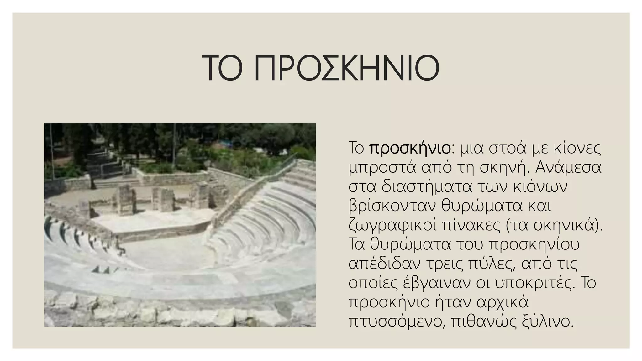 ΤΟ ΠΡΟΣΚΗΝΙΟ
Το προσκήνιο: μια στοά με κίονες
μπροστά από τη σκηνή. Ανάμεσα
στα διαστήματα των κιόνων
βρίσκονταν θυρώματα και
ζωγραφικοί πίνακες (τα σκηνικά).
Τα θυρώματα του προσκηνίου
απέδιδαν τρεις πύλες, από τις
οποίες έβγαιναν οι υποκριτές. Το
προσκήνιο ήταν αρχικά
πτυσσόμενο, πιθανώς ξύλινο.
 