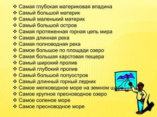  Самая глубокая материковая впадина
 Самый большой материк
 Самый маленький материк
 Самый большой остров
 Самая протяженная горная цепь мира
 Самая длинная река
 Самая полноводная река
 Самое большое по площади озеро
 Самая большая карстовая пещера
 Самый широкий пролив
 Самый глубокий пролив
 Самый большой полуостров
 Самый длинный горный ледник
 Самое мелководное море на земном шаре
 Самое крупное пресноводное озеро
 Самое соленое море
 Самое пресноводное море
 