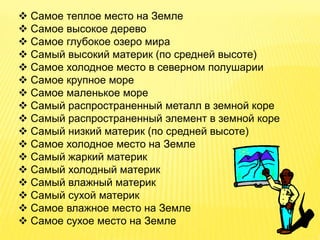  Самое теплое место на Земле
 Самое высокое дерево
 Самое глубокое озеро мира
 Самый высокий материк (по средней высоте)
 Самое холодное место в северном полушарии
 Самое крупное море
 Самое маленькое море
 Самый распространенный металл в земной коре
 Самый распространенный элемент в земной коре
 Самый низкий материк (по средней высоте)
 Самое холодное место на Земле
 Самый жаркий материк
 Самый холодный материк
 Самый влажный материк
 Самый сухой материк
 Самое влажное место на Земле
 Самое сухое место на Земле
 