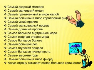  Самый озерный материк
 Самый маленький океан
 Самый протяженный в мире желоб
 Самый большой в мире коралловый риф
 Самый узкий пролив
 Самый мелководный пролив
 Самый длинный пролив
 Самое большое внутреннее море
 Самая озерная страна мира
 Самое большое болото
 Самый большой лес
 Самая глубокая пещера
 Самая большая низменность
 Самые высокие горы
 Самый большой в мире фьорд
 Какую страну омывает самое большое количество морей
 