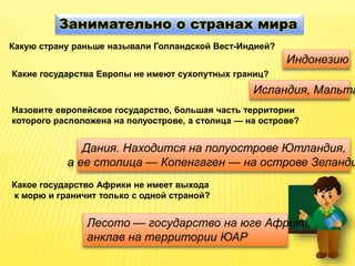Занимательно о странах мира
Какую страну раньше называли Голландской Вест-Индией?
Индонезию
Какие государства Европы не имеют сухопутных границ?
Исландия, Мальта
Назовите европейское государство, большая часть территории
которого расположена на полуострове, а столица — на острове?
Дания. Находится на полуострове Ютландия,
а ее столица — Копенгаген — на острове Зеланди
Какое государство Африки не имеет выхода
к морю и граничит только с одной страной?
Лесото — государство на юге Африки,
анклав на территории ЮАР
 