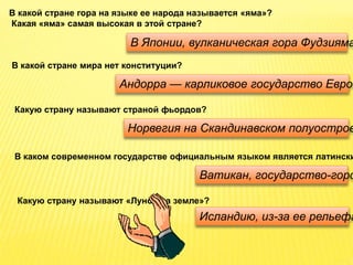 В какой стране гора на языке ее народа называется «яма»?
Какая «яма» самая высокая в этой стране?
В Японии, вулканическая гора Фудзияма
В какой стране мира нет конституции?
Андорра — карликовое государство Европ
Какую страну называют страной фьордов?
Норвегия на Скандинавском полуостров
В каком современном государстве официальным языком является латински
Ватикан, государство-горо
Какую страну называют «Луной на земле»?
Исландию, из-за ее рельефа
 