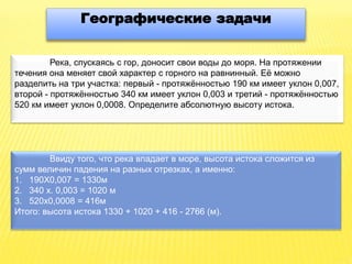 Географические задачи
Река, спускаясь с гор, доносит свои воды до моря. На протяжении
течения она меняет свой характер с горного на равнинный. Её можно
разделить на три участка: первый - протяжённостью 190 км имеет уклон 0,007,
второй - протяжённостью 340 км имеет уклон 0,003 и третий - протяжённостью
520 км имеет уклон 0,0008. Определите абсолютную высоту истока.
Ввиду того, что река впадает в море, высота истока сложится из
сумм величин падения на разных отрезках, а именно:
1. 190X0,007 = 1330м
2. 340 х. 0,003 = 1020 м
3. 520x0,0008 = 416м
Итого: высота истока 1330 + 1020 + 416 - 2766 (м).
 