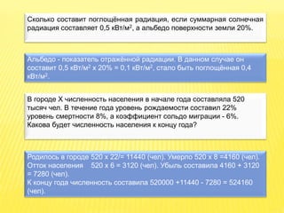Сколько составит поглощённая радиация, если суммарная солнечная
радиация составляет 0,5 кВт/м2, а альбедо поверхности земли 20%.
Альбедо - показатель отражённой радиации. В данном случае он
составит 0,5 кВт/м2 х 20% = 0,1 кВт/м2, стало быть поглощённая 0,4
кВт/м2.
В городе X численность населения в начале года составляла 520
тысяч чел. В течение года уровень рождаемости составил 22%
уровень смертности 8%, а коэффициент сольдо миграции - 6%.
Какова будет численность населения к концу года?
Родилось в городе 520 х 22/= 11440 (чел). Умерло 520 х 8 =4160 (чел).
Отток населения 520 х 6 = 3120 (чел). Убыль составила 4160 + 3120
= 7280 (чел).
К концу года численность составила 520000 +11440 - 7280 = 524160
(чел).
 