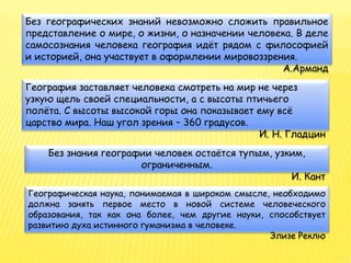 Без географических знаний невозможно сложить правильное
представление о мире, о жизни, о назначении человека. В деле
самосознания человека география идёт рядом с философией
и историей, она участвует в оформлении мировоззрения.
А.Арманд
География заставляет человека смотреть на мир не через
узкую щель своей специальности, а с высоты птичьего
полёта. С высоты высокой горы она показывает ему всё
царство мира. Наш угол зрения – 360 градусов.
И. Н. Гладцин
Без знания географии человек остаётся тупым, узким,
ограниченным.
И. Кант
Географическая наука, понимаемая в широком смысле, необходимо
должна занять первое место в новой системе человеческого
образования, так как она более, чем другие науки, способствует
развитию духа истинного гуманизма в человеке.
Элизе Реклю
 