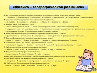 «Физико – географическая разминка»
1. Для изображения географических объектов на картах используют следующие четыре вида условных знаков:
1 – линейные; 2 - пояснительные; 3 – площадные; 4 – точечные; 5 – произвольные; 6 – направляющие; 7 – внемасштабные.
2. К среднемасштабным картам относятся карты с масштабом (3 ответа):
1 – 1: 2000000; 2 – 1:500000; 3 – 1:300000; 4 – 1: 150000; 5 – 1: 1500000; 6 – 1:250000.
3. Выберите общие свойства плана и карты:
1 - использование условных знаков; 2 - использование широты и долготы для задания системы координат;
3 - направление «север - юг» задается стрелкой; 4 - использование различных проекций для учета кривизны земн. поверхности;
5 - использование масштаба; 6 - использование знака «Столицы государств».
4. В зависимости от характера искажений картографические проекции бывают (3 ответа):
1 – равновеликие; 2 – произвольные; 3 – азимутальные; 4 – цилиндрические; 5 – равноугольные; 6- конические.
5. К метаморфическим горным породам относятся следующие четыре:
1 – гнейс; 2 – кварцит; 3 – базальт; 4 – песчаник; 5 – мрамор; 6 – кристаллический сланец; 7 – гранит.
6. Выберите две породы, для которых характерны карстовые явления:
1- известняк; 2 – кварцит; 3 – базальт; 5 – мрамор;4 – песчаник; 6 – кристаллический сланец; 7 – гранит.
7. Выберите три породы, которые относятся к органогенным:
1- мрамор; 2- гнейс; 3- мел; 4- каменный уголь; 5- пемза; 6- торф; 7- каменная соль.
8. В осадочный чехол платформы входит (2 ответа):
1- глина; 2- песок; 3- гранит; 4- базальт; 5- гнейс; 6- мрамор.
9.Совокупность процессов разрушения и преобразования горных пород и минералов под воздействием
воздуха, воды, температуры, живых организмов называются (2 ответа):
1 – гипергенез; 2 – орогенез; 3 - выветривание; 4 – морфогенез; 5 – дефляция; 6 – эрозия.
10. Выберите три формы, созданные флювиальными процессами:
1- бархан; 2- остров; 3- свод; 4- оползень; 5- терраса; 6- кар; 7- овраг.
 