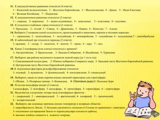11. К аккумулятивным равнинам относятся (4 ответа):
1 – Казахский мелкосопочник; 2 – Восточно-Европейская; 3 – Месопотамская; 4 – Декан; 5 – Индо-Гангская;
6 – Великая Китайская; 7 – Паданская.
12. К денудационным равнинам относятся (2 ответа):
1 - озерные; 2- моренные; 3 - водно-ледниковые; 4 - цокольные; 5 - пластовые; 6 - лессовые.
13. К складчато-глыбовым горам относятся (3 ответа):
1- Уральские; 2.- Алтай; 3 – Саяны; 4 – Драконовы; 5 – Кавказ; 6 – Копетдаг; 7 – Альпы.
14. Выберите 2 названия одной складчатости, происходившей в триасовом, юрском и меловом периодах:
1 – герцинская; 2 – палеозойская; 3 – мезозойская; 4 – киммерийская; 5 – альпийская; 6 – каледонская;7 – докембрийская.
15. К кайнозойской эре относятся периоды (2 ответа):
1- ордовик; 2 – силур; 3 – палеоген; 4 – неоген; 5 – триас; 6 – юра; 7 – мел.
16. Какие 2 платформы (или плиты) относятся к древним?
1- Австралийская; 2- Бразильская; 3- Западно-Сибирская; 4- Индийская; 5- Туранская.
17. Выберете два района медленного поднятия земной коры (до 1 см в год):
1- Скандинавский полуостров; 2- Южное побережье Северного моря; 3- Западная часть Восточно-Европейской равнины
4- Центральная часть Восточно-Европейской равнины
18. К эндогенным факторам рельефообразования относятся:
1- эоловый; 2- вулканизм; 3- флювиальный; 4- землетрясения; 5- гляциальный
19. Выберите, какие из ниже перечисленных явлений характерны для стратосферы:
1- Облака; 2- Полярные сияния; 3- Конвекция; 4- Озоновые дыры;5- Пыльные бури
20. В состав ионосферы входят (2 ответа):
1-азоносфера; 2–экзосфера; 3–мезосфера; 4– тропосфера; 5– термосфера; 6 – стратосфера.
21. Выделяются следующие четыре вида атмосферных фронтов :
1 – умеренный; 2 – экваториальный; 3 – арктический; 4- полярный; 5 – тропический;
6 – антарктический.
22. Выберите две основные причины низких температур в полярных областях:
1- шарообразность Земли; 2- большая удаленность полюсов от Солнца по сравнению с экватором;
3- отклонение оси вращения Земли от перпендикуляра плоскости орбиты;
4- высокое альбедо снежного и ледяного покрова;
 