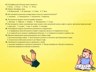 23. Географическая оболочка имеет мощность:
1- 40 км; 2- 50 км; 3- 35 км; 4 - 30 км.
24. Термин «биосфера» ввел:
1- В. Вернадский; 2- В. Докучаев; 3- Л. Берг; 4- Э. Зюсс.
25. Как называются растения, которые ранее не росли в данной местности?
1- эндемики; 2- интродуценты; 3- консументы; 4-паразиты.
26. Кто является автором гипотезы дрейфа материков
1 - Вегенер; 2 - Обручев; 3 - Опарин; 4 - Мохоровичич; 5 - Селье.
27. Как называется линия, соединяющая самые низкие точки дна речной долины, оврага и других эрозионных форм рельефа?
1- апвеллинг; 2- тальвег; 3- кар; 4- изобата; 5- изотерма.
28. Разнообразие морских организмов уменьшается в направлении:
1- от прибрежных областей океанов и морей к открытым частям и от поверхности ко дну;
2- от открытой части океанов к прибрежным областям; 3- от поверхности океанов и морей ко дну.
29. Причина перемещения средиземноморских вод в Черное море:
1- различные размеры морей; 2- более высокие соленость и плотность вод Средиземного моря;
3- относительно небольшая соленость вод Черного моря.
30. Особенности нагревания воды по сравнению с сушей:
1- медленно нагревается и медленно охлаждается; 2- быстро нагревается и быстро охлаждается;
3- медленно нагревается и быстро охлаждается.
 