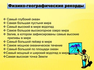Физико-географические рекорды
 Самый глубокий океан
 Самая большая пустыня мира
 Самый высокий в мире водопад
 Самое большое высокогорное озеро мира
 Залив, в котором зафиксированы самые высокие
приливы в мире
 Самый большой гейзер в мире
 Самое мощное океаническое течение
 Самый большой по площади океан
Самый мощный и широкий водопад в мире
Самая высокая точка Земли
 