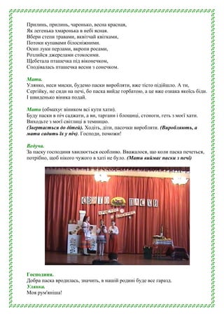 Прилинь, прилинь, чаронько, весна красная,
Як легенька хмаронька в небі ясная.
Вбери степи травами, вквітчай квітками,
Потоки купавами білосніжними.
Осип луки перлами, вкропи росами,
Розлийся джерелами стокосими.
Щебетала пташечка під віконечком,
Сподівалась пташечка весни з сонечком.
Мати.
Улянко, неси миски, будемо паски виробляти, вже тісто підійшло. А ти,
Сергійку, не сиди на печі, бо паска вийде горбатою, а це вже ознака якоїсь біди.
І швиденько віника подай.
Мати (обмахує віником всі кути хати).
Буду паски в піч саджати, а ви, таргани і блощиці, стоноги, геть з моєї хати.
Виходьте з моєї світлиці в темницю.
(Звертається до дітей). Ходіть, діти, пасочки виробляти. (Виробляють, а
мати садить їх у піч). Господи, поможи!
Ведуча.
За паску господиня хвилюється особливо. Вважалося, що коли паска печеться,
потрібно, щоб нікого чужого в хаті не було. (Мати виймає паски з печі)
Господиня.
Добра паска вродилась, значить, в нашій родині буде все гаразд.
Улянка.
Моя рум'яніша!
 