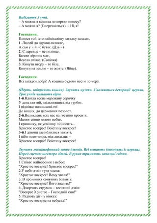 Вибігають 3 учні.
– А можна я кошика до церкви понесу?
– А можна я? (Сперечаються). – Ні, я!
Господиня.
Понесе той, хто найцікавішу загадку загадає.
1. Людей до церкви скликає,
А сам у ній не буває. (Дзвін)
2. Є деревце – не полінце.
Багато дірочок має,
Весело співає. (Сопілка)
3. Кинути вгору – то біле,
Кинути на землю – то жовте. (Яйце).
Господиня.
Всі загадки добрі! А кошика будемо нести по черзі.
(Йдуть, забирають кошик). Звучить музика. З'являються декорації церкви.
Троє учнів читають вірш.
1-й.Вдягла весна мережану сорочку
У день святий, звільнившись від турбот,
І піднімає волошкові очі
До вищих, до церковних позолот.
2-й.Великдень всіх нас на гостини просить,
Малює сонце золото небес,
І крашанку, як усмішку підносить...
Христос воскрес! Воістину воскрес!
3-й.І дзвони засріблилися завзяті,
І ніби покотилось між людьми: –
Христос воскрес! Воістину воскрес!
Звучить магнітофонний запис дзвонів. Всі встають (виходять із церкви).
Перед сценою шестеро дітей. В руках тримають запалені свічки.
Христос воскрес!
1.Співає жайворонок з небес:
"Христос воскрес! Христос воскрес!"
2.У небо дзвін гуде з села:
"Христос воскрес! Йому хвала!"
3. В проміннях сонячних блакить:
"Христос воскрес! Його хваліть!"
4. Дзюрчить струмок – весняний дзвін:
"Воскрес Христос – Господній син!"
5. Радіють діти у вінках:
"Христос воскрес на небесах!"
 