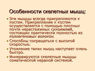 Особенности скелетных мышц:Особенности скелетных мышц:
Эти мышцы всегда прикрепляются к Эти мышцы всегда прикрепляются к 
костям. Прикрепление к костям костям. Прикрепление к костям 
осуществляется с помощью плотных осуществляется с помощью плотных 
почти нерастяжимых почти нерастяжимых сухожилийсухожилий, , 
состоящих практически полностью из состоящих практически полностью из 
коллагеновых волокон.коллагеновых волокон.
Способны сокращаться с высокой Способны сокращаться с высокой 
скоростью.скоростью.
Утомление таких мышц наступает очень Утомление таких мышц наступает очень 
быстро.быстро.
Иннервируются скелетные мышцы Иннервируются скелетные мышцы 
соматической нервной системой.соматической нервной системой.
 