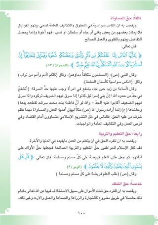 100
‫الم�ساواة‬‫حق‬:ً‫ا‬‫ثالث‬
‫الفوارق‬ ‫بينهم‬ ‫تمحى‬ ‫العامة‬ ‫والتكاليف‬ ‫الحقوق‬ ‫في‬ ‫�سوا�سية‬ ‫النا�س‬ ‫ان‬ ‫به‬ ‫ويق�صد‬
‫يح�صل‬ ‫إنما‬�‫و‬ ‫أخوة‬� ‫فهم‬ ،‫ن�سب‬ ‫او‬ ‫�سلطان‬ ‫أو‬� ‫جاه‬ ‫أو‬� ‫بغنى‬ ‫بع�ض‬ ‫من‬ ‫بع�ضهم‬ ‫يمتاز‬ ‫فال‬
‫ال�صالح‬‫والعمل‬‫بالتقوى‬‫بينهم‬‫التفا�ضل‬
:‫تعالى‬‫قال‬
‫ﮁ‬ ‫ﮀ‬‫ﭿ‬ ‫ﭾ‬ ‫ﭽ‬ ‫ﭼ‬ ‫ﭻ‬ ‫ﭺ‬ ‫ﭹ‬ ‫ﭸ‬ ‫ﭷ‬ ‫ﭶ‬ ‫ﭵ‬‫ﭽ‬
)13/‫(الحجرات‬ ‫ﭼ‬‫ﮊ‬‫ﮉ‬‫ﮈ‬‫ﮇ‬‫ﮆ‬‫ﮅ‬‫ﮄ‬‫ﮃ‬‫ﮂ‬
)‫تراب‬ ‫من‬ ‫آدم‬�‫و‬ ‫آدم‬‫ل‬ ‫(كلكم‬ ‫وقال‬ .)‫ؤهم‬�‫دما‬ ُ‫أ‬�‫تتكاف‬ ‫(الم�سلمون‬ :)‫(�ص‬ ‫النبي‬ ‫وقال‬
.)‫الم�شط‬‫أ�سنان‬�‫ك‬ ٌ‫ة‬‫�سوا�سي‬‫(النا�س‬:‫وقال‬
ُ‫ع‬‫أت�شف‬�( :‫ال�سرقة‬ ُّ‫د‬‫ح‬ ‫عليها‬ ‫وجب‬ ‫أة‬�‫امر‬ ‫في‬ ‫ي�شفع‬ ‫جاء‬ ‫حين‬ ‫زيد‬ ‫بن‬ ‫أ�سامة‬‫ل‬ ‫وقال‬
‫�سرق‬ ‫واذا‬ ‫تركوه‬ ‫ال�شريف‬ ‫فيهم‬ ‫�سرق‬ ‫إذا‬�‫كانوا‬ ‫إ�سرائيل‬� ‫بني‬ ّ‫إن‬� ‫؟‬ ‫اهلل‬ ‫حدود‬ ‫من‬ ّ‫د‬‫ح‬ ‫في‬
)‫يدها‬ ‫لقطعت‬ ‫�سرقت‬ ‫محمد‬ ‫بنت‬ ‫فاطمة‬ ّ‫أن‬� ‫لو‬ ‫واهلل‬ - ّ‫د‬‫الح‬ ‫عليه‬ ‫أقاموا‬� ‫ال�ضعيف‬ ‫فيهم‬
‫عظم‬‫مهما‬‫والم�ساواة‬‫العدل‬‫أهمية‬�‫لبيان‬ ً‫ال‬‫مث‬)‫(�ص‬‫اهلل‬‫ر�سول‬‫أراده‬�‫إنما‬�)‫(ع‬‫وحا�شاها‬
‫وفي‬ ‫الق�ضاء‬ ‫أمام‬� ‫مت�ساوون‬ ‫إ�سالمي‬‫ل‬‫ا‬ ‫الت�شريع‬ ّ‫ل‬‫ظ‬ ‫في‬ ‫فالنا�س‬ .‫الحق‬ ‫عليه‬ ‫من‬ ‫�شرف‬
.‫والواجبات‬‫العامة‬‫التكاليف‬‫وفي‬‫العمل‬‫فر�ص‬
‫والتربية‬‫التعليم‬‫حق‬:ً‫ا‬‫رابع‬
.‫آخرة‬‫ل‬‫وا‬‫الدنيا‬‫في‬‫مايفيده‬‫العمل‬‫من‬‫يتعلم‬‫ان‬‫في‬‫الحق‬‫للفرد‬‫ان‬‫به‬‫ويق�صد‬
‫على‬ ‫أوالد‬‫ل‬‫ا‬ ّ‫حق‬ ‫فجعلها‬ ‫ال�صالحة‬ ‫والتربية‬ ‫التعليم‬ ّ‫حق‬ ‫للمواطنين‬ ‫إ�سالم‬‫ل‬‫ا‬ ‫كفل‬ ‫فقد‬
‫ﯴ‬‫ﯳ‬‫ﭽ‬ :‫تعالى‬ ‫قال‬ .‫وم�سلمة‬ ‫م�سلم‬ ّ‫ل‬‫ك‬ ‫على‬ ‫فري�ضة‬ ‫العلم‬ ‫طلب‬ ‫جعل‬ ‫ثم‬ ،‫آبائهم‬�
)9/‫(الزمر‬ ‫ﯺﭼ‬‫ﯹ‬‫ﯸ‬‫ﯷ‬‫ﯶ‬‫ﯵ‬
)‫وم�سلمة‬‫م�سلم‬ ّ‫ل‬‫ك‬‫على‬‫فري�ضة‬‫العلم‬‫(طلب‬)‫(�ص‬‫وقال‬
‫التملك‬‫حق‬:ً‫سا‬�‫خام‬
‫مادام‬‫تعالى‬‫اهلل‬‫عن‬‫فيها‬‫اال�ستخالف‬‫�سبيل‬‫على‬‫أموال‬‫ل‬‫ا‬‫تملك‬‫حق‬‫للفرد‬‫ان‬‫به‬‫ويق�صد‬
.‫ذلك‬‫وغير‬‫واالرث‬‫والعمل‬‫وال�صناعة‬‫والزراعة‬‫كالتجارة‬‫م�شروع‬‫طريق‬‫في‬‫حا�صال‬‫ذلك‬
 