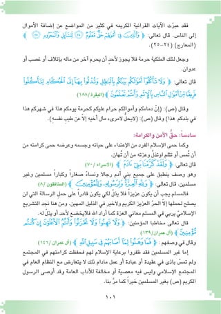 101
‫أموال‬‫ل‬‫ا‬ ‫إ�ضافة‬� ‫عن‬ ‫الموا�ضع‬ ‫من‬ ‫كثير‬ ‫في‬ ‫الكريمه‬ ‫القرانية‬ ‫آيات‬‫ل‬‫ا‬ ‫ت‬ّ‫ر‬‫عب‬ ‫فقد‬
‫ﭼ‬ ‫ﮛ‬ ‫ﮚ‬ ‫ﮙ‬ ‫ﮘ‬ ‫ﮗ‬ ‫ﮖ‬ ‫ﮕ‬ ‫ﮔ‬ ‫ﮓ‬‫ﭽ‬ :‫تعالى‬ ‫قال‬ .‫النا�س‬ ‫إلى‬�
.)25-24( )‫(المعارج‬
‫أو‬�‫غ�صب‬‫أو‬�‫إتالف‬�‫ب‬‫ماله‬‫من‬‫آخر‬�‫يحرم‬‫أن‬� ٍ‫د‬‫أح‬‫ل‬‫يجوز‬‫فال‬‫حرمة‬‫الملكية‬‫لتلك‬‫وجعل‬
.‫عدوان‬
‫ﮤ‬‫ﮣ‬‫ﮢ‬‫ﮡ‬‫ﮠ‬‫ﮟ‬ ‫ﮞ‬‫ﮝ‬‫ﮜ‬‫ﭽﮛ‬ :‫تعالى‬ ‫قال‬
)188/‫(البقرة‬‫ﮫﭼ‬‫ﮪ‬‫ﮩ‬‫ﮨ‬‫ﮧ‬‫ﮦ‬‫ﮥ‬
‫هذا‬ ‫�شهركم‬ ‫في‬ ‫هذا‬ ‫يومكم‬ ‫كحرمة‬ ‫عليكم‬ ‫حرام‬ ‫أموالكم‬�‫و‬ ‫دماءكم‬ ّ‫إن‬�( :)‫(�ص‬ ‫وقال‬
.)ِ‫ه‬‫نف�س‬ ِ‫طيب‬‫عن‬ ّ‫ال‬‫إ‬�‫أخيه‬�‫مال‬‫المرىء‬ ُّ‫ل‬‫(اليح‬:)‫(�ص‬‫وقال‬)‫هذا‬ ‫بلدكم‬‫في‬
:‫والكرامة‬‫أمن‬‫ل‬‫ا‬ ُّ‫حق‬:ً‫سا‬�‫�ساد‬
‫من‬ ‫كرامته‬ ‫حمى‬ ‫وعر�ضه‬ ‫وج�سمه‬ ‫حياته‬ ‫على‬ ‫إعتداء‬‫ل‬‫ا‬ ‫من‬ ‫الفرد‬ ‫إ�سالم‬‫ل‬‫ا‬ ‫حمى‬ ‫وكما‬
.‫ُهان‬‫ت‬‫أن‬�‫من‬‫وعزته‬ َّ‫ل‬‫اوتذ‬‫تثلم‬‫أو‬�‫ُم�س‬‫ت‬‫أن‬�
)70/‫(اال�سراء‬ ‫ﮒﭼ‬‫ﮑ‬‫ﮐ‬‫ﮏ‬‫ﭽ‬:‫تعالى‬‫قال‬
‫وغير‬ ‫م�سلمين‬ ً‫ا‬‫وكبار‬ ً‫ا‬‫�صغار‬ ً‫ء‬‫ون�سا‬ ‫رجاال‬ ‫آدم‬� ‫بني‬ ‫جميع‬ ‫على‬ ‫ينطبق‬ ‫و�صف‬ ‫وهو‬
)8/‫(المنافقون‬‫ﭼ‬‫ﮗ‬‫ﮖ‬ ‫ﮕ‬‫ﮔ‬‫ﭽ‬:‫تعالى‬‫قال‬.‫م�سلمين‬
‫لن‬ ‫التي‬ ‫الر�سالة‬ ِ‫ل‬‫حم‬ ‫على‬ ً‫ا‬‫قادر‬ ‫يكون‬ ‫لكي‬ ّ‫ل‬‫يذ‬ ‫فال‬ ً‫ا‬‫عزيز‬ ‫يكون‬ ‫أن‬� ‫يجب‬ ‫فالم�سلم‬
‫الت�شريع‬ ‫نجد‬ ‫هنا‬ ‫ومن‬ .‫المهين‬ ‫الذليل‬ ‫في‬ ‫والخير‬ ‫الكريم‬ ‫العزيز‬ ّ‫ر‬‫الح‬ ّ‫ال‬‫إ‬� ‫لحملها‬ ‫ي�صلح‬
.‫له‬ ّ‫ل‬‫يذ‬‫أو‬�‫أحد‬‫ل‬‫فاليخ�ضع‬‫اهلل‬‫أراد‬�‫كما‬‫العزة‬‫معاني‬‫الم�سلم‬‫في‬‫يربي‬ ّ‫إ�سالمي‬‫ل‬‫ا‬
‫ﯓ‬‫ﮱ‬‫ﮰ‬‫ﮯ‬‫ﮮ‬‫ﮭ‬‫ﮬ‬ ‫ﮫ‬‫ﭽ‬ :‫ؤمنين‬�‫الم‬ ‫مخاطبا‬ ‫تعالى‬ ‫قال‬
)139/‫عمران‬‫آل‬�( ‫ﯔﭼ‬
)146/‫عمران‬‫آل‬�( ‫ﭼ‬‫ﯛ‬‫ﯚ‬‫ﯙ‬‫ﯘ‬ ‫ﯗ‬‫ﯖ‬‫ﯕ‬‫ﭽ‬ :‫و�صفهم‬‫في‬‫وقال‬
‫المجتمع‬ ‫في‬ ‫كرامتهم‬ ‫فحفظت‬ ‫لهم‬ ‫إ�سالم‬‫ل‬‫ا‬ ‫برعاية‬ ‫ظفروا‬ ‫فقد‬ ‫الم�سلمين‬ ‫غير‬ ‫إما‬�
‫في‬ ‫العام‬ ‫النظام‬ ‫مع‬ ‫يتعار�ض‬ ‫ال‬ ‫ذلك‬ ‫مادام‬ ‫عمل‬ ‫أو‬� ‫عبادة‬ ‫أو‬� ‫عقيدة‬ ‫في‬ ‫باذى‬ ّ‫تم�س‬ ‫ولم‬
‫الر�سول‬ ‫أو�صى‬� ‫وقد‬ ‫العامة‬ ‫آداب‬‫ل‬‫ل‬ ‫مخالفة‬ ‫أو‬� ‫مع�صية‬ ‫فيه‬ ‫ولي�س‬ ‫إ�سالمي‬‫ل‬‫ا‬ ‫المجتمع‬
.‫بنا‬ َّ‫ر‬‫م‬‫كما‬ ً‫ا‬‫خير‬‫الم�سلمين‬‫بغير‬)‫(�ص‬‫الكريم‬
 