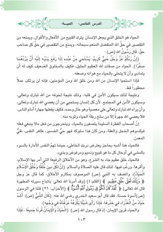 103
‫احليــــاء‬ :‫اخلام�س‬ ‫الدر�س‬
‫من‬‫ويمنعه‬،‫أقوال‬‫ل‬‫وا‬‫أفعال‬‫ل‬‫ا‬ ‫من‬‫القبيح‬‫يترك‬ ‫إن�سان‬‫ل‬‫ا‬‫يجعل‬‫الذي‬‫الخلق‬‫هو‬‫الحياء‬
‫�صاحب‬ ‫كل‬ ِّ‫حق‬ ‫في‬ ‫التق�صير‬ ‫من‬ ‫ويمنع‬ ،‫�سبحانه‬ ‫المنعم‬ ‫المتف�ضل‬ ‫اهلل‬ َّ‫حق‬ ‫في‬ ‫التق�صير‬
:)‫(�ص‬ ِ‫هلل‬‫ا‬ ُ‫ل‬‫و‬ ُ‫�س‬َ‫ر‬ َ‫ل‬‫ا‬َ‫ق‬.ّ‫حق‬
‫ـا‬َ‫م‬ُ‫ه‬َّ‫د‬ُ‫ر‬َ‫ي‬ ْ‫ن‬َ‫أ‬� ِ‫ه‬ْ‫ي‬َ‫ل‬ِ‫إ‬� ِ‫ه‬‫ـ‬‫ـ‬ْ‫ي‬َ‫د‬َ‫ي‬ َ‫ع‬َ‫ف‬َ‫ر‬ ‫ا‬َ‫ذ‬ِ‫إ‬� ِ‫ه‬ِ‫د‬‫ـ‬ْ‫ب‬َ‫ع‬ ْ‫ن‬ِ‫م‬ ‫ي‬ ِ‫َح‬‫ت‬ ْ‫�س‬َ‫ي‬ ،ٌ‫م‬‫ِي‬‫ر‬َ‫ك‬ ٌّ‫ي‬ِ‫ي‬ َ‫ح‬ َّ‫ل‬ َ‫ج‬َ‫و‬ َّ‫ز‬َ‫ع‬ ْ‫م‬ُ‫ك‬َّ‫ب‬َ‫ر‬ َّ‫ن‬ِ‫إ‬�(
‫أن‬� ‫له‬ ‫كيف‬ ‫ال�ضعيف‬ ‫بالمخلوق‬ ‫فكيف‬ ،‫الجليل‬ ‫العظيم‬ ‫اهلل‬ ‫�صفات‬ ‫من‬ ‫الحياء‬ .)‫ا‬ً‫ر‬ْ‫ف‬ ِ‫�ص‬
.‫و�ضعفه‬‫هوانه‬‫مع‬‫بالحياء‬‫يتحلى‬‫ال‬‫أن‬�‫و‬‫يتمادى‬
ً‫ال‬‫عم‬ ‫يرتكب‬ ‫لن‬ ‫إنه‬�‫ف‬ ،‫ؤمنين‬�‫الم‬ ‫ومن‬ ‫اهلل‬ ‫خلق‬ ‫ومن‬ ‫اهلل‬ ‫من‬ ‫إن�سان‬‫ل‬‫ا‬ ‫ا�ستحيا‬ ‫إذا‬�‫ف‬
.‫قط‬ ً‫ا‬‫محظور‬
،‫وتعالى‬ ‫تبارك‬ ‫اهلل‬ ‫من‬ ‫لخوفه‬ ‫نتيجة‬ ‫وذلك‬ ،‫قلبه‬ ‫في‬ ‫أمن‬‫ل‬‫ا‬ ‫�سيكون‬ ‫لذلك‬ ‫ونتيجة‬
،‫وتعالى‬ ‫تبارك‬ ‫اهلل‬ ‫يع�صي‬ ‫أن‬� ‫من‬ ‫ي�ستحيي‬ ‫إن�سان‬� ‫كل‬ ‫أن‬‫ل‬ ،‫المجتمع‬ ‫في‬ ‫أمن‬‫ل‬‫ا‬ ‫و�سيكون‬
،‫النا�س‬‫أمام‬�ً‫ا‬‫جهار‬‫يفعلها‬‫فكيف‬،‫وحده‬‫خال‬‫وهو‬‫مع�صية‬‫على‬‫وتعالى‬‫تبارك‬‫اهلل‬‫يراه‬‫أن‬�‫و‬
.‫منه‬‫وثوبه‬‫الحياء‬‫ربقة‬‫�سلخ‬‫من‬‫إال‬� ً‫ة‬‫جهر‬‫اهلل‬‫يع�صي‬‫فال‬
‫فعله‬ ‫ينبغي‬ ‫ماال‬ ‫فعل‬ ‫من‬ ‫ويتحرجون‬ ,‫بالحياء‬ ‫يت�صفون‬ ‫ال�سليمة‬ ‫الفطرة‬ ‫أ�صحاب‬� ّ‫إن‬�
ُّ‫نقي‬ ,‫النف�س‬ ‫طاهر‬ ،‫ال�ضمير‬ ُّ‫حي‬ ‫فهو‬ ‫�سلوكه‬ ‫هذا‬ ‫كان‬ ‫ومن‬ ,‫والعفة‬ ‫الخجل‬ ‫فيك�سوهم‬
.‫المعدن‬
‫بال�سوء‬ ‫أمارة‬‫ل‬‫ا‬ ‫النف�س‬ ّ‫م‬‫ته‬ ‫حينما‬ ‫الخاطىء‬ ‫دربك‬ ‫يعتر�ض‬ ‫بحاجز‬ ‫أ�شبه‬� ‫هنا‬ ‫فالحياء‬
.‫وبذيء‬‫ومرفو�ض‬‫وذميم‬‫قبيح‬‫هو‬‫ما‬‫كل‬‫أوحال‬�‫في‬‫بالم�شي‬
،‫إ�سالم‬‫ل‬‫ا‬ ‫بها‬ ‫أمر‬� ‫التي‬ ‫الرفيعة‬ ‫أخالق‬‫ل‬‫ا‬ ‫من‬ ‫وهو‬ ،‫ال�شرع‬ ‫به‬ ‫جاء‬ ‫عظيم‬ ‫خلق‬ ‫فالحياء‬
ِ‫م‬َ‫لا‬ ْ‫�س‬ِ‫إ‬ ْ‫ال‬ ُ‫ق‬ُ‫ل‬ُ‫خ‬َ‫و‬ ‫ا‬ً‫ق‬ُ‫ل‬ُ‫خ‬ ٍ‫ِين‬‫د‬ ِّ‫ل‬ُ‫ك‬ِ‫ل‬ َّ‫إن‬�( :‫وال�سالم‬ ‫ال�صالة‬ ‫عليه‬ ‫قال‬ ‫لذلك‬ .‫فيها‬ ‫َّب‬‫غ‬‫ور‬ ،‫أقرها‬�‫و‬
‫وجل‬ ‫عز‬ ‫قال‬ ‫كما‬ ,‫أخالق‬‫ل‬‫ا‬ ‫بمكارم‬ ‫المو�صوف‬ )‫(�ص‬ ‫النبي‬ ‫به‬ ‫وات�صف‬ .)ُ‫ء‬‫ا‬َ‫ي‬َ‫ح‬ْ‫ل‬‫ا‬
‫المطهرة‬ ‫�سيرته‬ ‫باتباع‬ ‫تعالى‬ ‫اهلل‬ ‫أمرنا‬� ‫(وقد‬ )4:‫(القلم‬ ‫ﭼ‬‫ﮞ‬‫ﮝ‬ ‫ﮜ‬‫ﭽﮛ‬
‫الر�سول‬ ‫في‬ ‫فلنا‬ )٢١ :‫أحزاب‬‫ل‬‫(ا‬ ‫ﯵﭼ‬‫ﯴ‬‫ﯳ‬‫ﯲ‬‫ﯱ‬‫ﯰ‬‫ﯯ‬‫ﭽ‬ )‫تعالى‬ ‫اهلل‬ ‫قال‬
ّ‫د‬ َ‫�ش‬َ‫أ‬� :)‫(�ص‬ ُّ‫ي‬ِ‫ب‬َّ‫ن‬‫ال‬ َ‫ان‬َ‫ك‬( :‫عنه‬ ‫اهلل‬ ‫ر�ضي‬ ‫الخدري‬ ‫�سعيد‬ ‫أبو‬� ‫قال‬ ‫فقد‬ ,‫ح�سنة‬ ‫أ�سوة‬�)‫(�ص‬
.)ِ‫ه‬ِ‫ه‬ْ‫ج‬َ‫و‬‫ِي‬‫ف‬ ُ‫ه‬‫َا‬‫ن‬ْ‫ف‬َ‫ر‬َ‫ع‬ ُ‫ه‬ُ‫ه‬َ‫ر‬ْ‫ك‬َ‫ي‬‫ا‬ً‫ئ‬ْ‫ي‬ َ‫�ش‬‫ى‬َ‫أ‬�َ‫ر‬‫ا‬َ‫ذ‬ِ‫إ‬�َ‫ف‬ ,‫ا‬َ‫ه‬ِ‫ر‬ْ‫د‬ ِ‫خ‬‫ِي‬‫ف‬ ِ‫ء‬‫ا‬َ‫ر‬ْ‫ذ‬َ‫ع‬ْ‫ل‬‫ا‬ ْ‫ن‬ِ‫م‬ ً‫ء‬‫ا‬َ‫ي‬ َ‫ح‬
‫ا‬َ‫ذ‬ِ‫إ‬�َ‫ف‬ , ‫ا‬ً‫ع‬‫ِي‬‫م‬ َ‫ج‬ ‫َا‬‫ن‬ِ‫ر‬ُ‫ق‬ ُ‫ان‬َ‫م‬‫ي‬ ِ‫إ‬ ْ‫ال‬َ‫و‬ ُ‫ء‬‫ا‬َ‫ي‬َ‫ح‬ْ‫ل‬‫(ا‬ :)‫(�ص‬ ‫اهلل‬ ‫ر�سول‬ ‫قال‬ ‫إذ‬� ،‫إيمان‬‫ل‬‫ا‬ ‫قرين‬ ‫والحياء‬
 