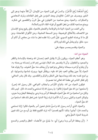 104
‫إلى‬� ‫يدعو‬ ‫منهما‬ ً‫ال‬‫ك‬ َّ‫أن‬� :‫إيمان‬‫ل‬‫ا‬ ‫من‬ ‫الحياء‬ ‫كون‬ ‫في‬ ّ‫ر‬‫وال�س‬ .)ُ‫ر‬ َ‫آخ‬ ْ‫ال‬ َ‫ع‬ِ‫ف‬ُ‫ر‬ ‫ا‬َ‫م‬ُ‫ه‬ُ‫د‬ َ‫ح‬َ‫أ‬� َ‫ع‬ِ‫ف‬ُ‫ر‬
‫المعا�صي‬ ‫وترك‬ ‫الطاعات‬ ‫فعل‬ ‫على‬ ‫ؤمن‬�‫الم‬ ‫يبعث‬ ‫إيمان‬‫ل‬‫فا‬ ،ِّ‫ر‬‫ال�ش‬ ‫عن‬ ‫وي�صرف‬ ‫الخير‬
.‫�شكره‬ ‫في‬ ‫والتق�صير‬ ِّ‫الرب‬ ِّ‫حق‬ ‫في‬ ‫التهاون‬ ‫من‬ ‫�صاحبه‬ ‫يمنع‬ ‫والحياء‬ .‫والمنكرات‬
.‫والمالمة‬‫الذم‬‫اتقاء‬‫قوله‬‫أو‬�‫القبيح‬‫فعل‬‫من‬‫كذلك‬‫�صاحبه‬‫ويمنع‬
‫إن�سان‬‫ل‬‫ا‬ ‫يمنع‬ ‫رفيع‬ ‫خلق‬ ‫فالحياء‬ ‫والفح�ش‬ ‫والوقاحة‬ ‫البذاءة‬ ‫الحياء‬ ‫من‬ ‫ال�ضد‬ ‫والى‬
‫وعن‬ ,‫الفاح�شة‬ ‫أقوال‬‫ل‬‫ا‬ ‫وعن‬ ,‫الم�شينة‬ ‫ال�سمعة‬ ‫وعن‬ ,‫الو�ضيعة‬ ‫أخالق‬‫ل‬‫با‬ ‫االت�صاف‬ ‫عن‬
‫أو‬� ‫آثام‬� ‫أو‬� ٍ‫معا�ص‬ ‫من‬ ‫�شاء‬ ‫ما‬ ‫فعل‬ ‫فقده‬ ‫إذا‬� ‫المرء‬ َّ‫إن‬�‫ف‬ .‫ال�سوي‬ ‫الطبع‬ ‫ير�ضاه‬ ‫ال‬ ‫ما‬ ‫كل‬
.‫الئم‬‫لوم‬‫ذلك‬‫في‬ َ‫يخ�ش‬‫ولم‬,‫خلق‬‫�سوء‬
:‫ِعلى‬‫جهته‬‫بح�سب‬‫ينق�سم‬‫والحياء‬
:‫اهلل‬‫من‬‫الحياء‬
‫والكفر‬ ‫إ�ساءة‬‫ل‬‫با‬ ‫ونعمته‬ ‫اهلل‬ ‫إح�سان‬� ‫العبد‬ ‫يقابل‬ ‫ال‬ ‫أن‬�‫ب‬ ‫ويكون‬ ,‫الحياء‬ ‫أعظم‬� ‫وهو‬
،‫به‬ ‫ورحمته‬ ‫إح�سانه‬� ‫و‬ ‫اهلل‬ ‫ِعم‬‫ن‬ ‫فين�سى‬ ‫البالء‬ ‫عند‬ ‫يت�ضجر‬ ‫ال‬ ‫أن‬�‫و‬ ،‫والطغيان‬ ‫والجحود‬
‫هذا‬ ‫يتولد‬ ‫وال‬ ،‫الخوف‬ ّ‫حق‬ ‫منه‬ ‫يخاف‬ ‫أن‬�‫و‬ ‫ونواهيه‬ ‫وتعالى‬ ‫�سبحانه‬ ‫أوامره‬� ‫يلتزم‬ ‫أن‬�‫و‬
‫ثم‬ ،‫و�شمولها‬ ‫تمامها‬ ‫ويدرك‬ ،‫فيها‬ ‫ر‬ّ‫ك‬‫ويتف‬ ،‫عليه‬ ‫اهلل‬ َ‫م‬َ‫ع‬ِ‫ن‬ ‫العبد‬ ‫يطالع‬ ‫حين‬ ّ‫ال‬‫إ‬� ‫الحياء‬
:‫الحافي‬ ‫ب�شر‬ ‫قال‬ ‫وقد‬ ،‫والتق�صير‬ ‫والزلل‬ ‫الخلل‬ ‫على‬ ‫ويحا�سبها‬ ‫ذلك‬ ‫بعد‬ ‫نف�سه‬ ‫يراجع‬
.)‫ع�صوه‬‫لما‬‫تعالى‬‫اهلل‬‫عظمة‬‫في‬‫النا�س‬‫تفكر‬‫(لو‬
:)‫(�ص‬ ‫اهلل‬ ‫ر�سول‬ ‫قال‬ .‫النواهي‬ ‫واجتناب‬ ‫أوامر‬‫ل‬‫ا‬ ‫باتباع‬ :‫اهلل‬ ‫من‬ ‫الحياء‬ ‫فيكون‬
‫ذلك‬‫لي�س‬ :‫قال‬,‫هلل‬‫والحمد‬‫ن�ستحي‬‫إنا‬�‫اهلل‬‫ر�سول‬‫يا‬:‫قالوا‬)‫الحياء‬‫حق‬‫اهلل‬‫من‬‫(ا�ستحيوا‬
،‫حوى‬‫وما‬‫البطن‬‫وليحفظ‬,‫وعى‬‫وما‬‫أ�س‬�‫الر‬‫فليحفظ‬‫الحياء‬ ّ‫حق‬‫اهلل‬‫من‬‫ا�ستحيا‬‫من‬‫ولكن‬
‫من‬ ‫ا�ستحيا‬ ‫فقد‬ ‫ذلك‬ ‫فعل‬ ‫فمن‬ ,‫الدنيا‬ ‫زينة‬ ‫ترك‬ ‫آخرة‬‫ل‬‫ا‬ ‫أراد‬� ‫ومن‬ ,‫والبلى‬ ‫الموت‬ ‫وليذكر‬
.‫الحياء‬ ّ‫حق‬‫اهلل‬
‫ن�ستحي‬ ‫إنا‬�( ‫قالوا‬ ‫بالحياء‬ ‫أمر‬� ‫فحين‬ ‫�شامل‬ ٌ‫ع‬‫وا�س‬ ‫اهلل‬ ‫ر�سول‬ ‫أراده‬� ‫الذي‬ ‫والحياء‬
‫فبين‬ ‫ذلك‬ ‫من‬ ‫أو�سع‬� ‫بل‬ ‫فقط‬ ‫القبيح‬ ‫ترك‬ ‫أنه‬� ‫ق�صدوا‬ ‫أنهم‬‫ل‬ ‫بذلك؛‬ ‫أجابوا‬� :)‫هلل‬ ‫والحمد‬
:‫وهي‬ ّ‫الحق‬‫الحياء‬‫�شروط‬
‫وال�سمع‬ ‫والب�صر‬ ‫العقل‬ :‫أع�ضاء‬‫ل‬‫ا‬ ‫من‬ َ‫ع‬َ‫م‬ َ‫ج‬ ‫ما‬ :‫أي‬� )‫وعى‬ ‫وما‬ ‫أ�س‬�‫الر‬ ‫يحفظ‬ ‫أن‬�( 	.1
 