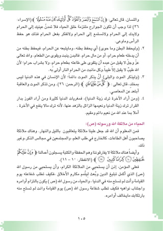 105
:‫إ�سراء‬‫ل‬‫(ا‬‫ﯿﭼ‬‫ﯾ‬‫ﯽ‬‫ﯼ‬‫ﯻ‬‫ﯺ‬‫ﯹ‬‫ﯸ‬‫ﯷ‬‫ﭽ‬ :‫تعالى‬‫قال‬.‫والل�سان‬
‫الحرام‬ ‫إلى‬� ‫عينيك‬ ّ‫تمدن‬ ‫فال‬ ‫الحياء‬ ‫خلق‬ ‫ملتزمة‬ ‫الجوارح‬ ‫تكون‬ ‫أن‬� ‫وجب‬ ‫لذا‬ )٣٦
‫حفظ‬ ‫هو‬ ‫فذلك‬ ‫الحرام‬ ‫بفعل‬ ‫والتفكر‬ ‫الحرام‬ ‫إلى‬� ‫والت�ستمع‬ ‫الحرام‬ ‫إلى‬� ‫واليدك‬
.‫وماوعى‬ ‫أ�س‬�‫الر‬
‫من‬ ‫بطنه‬ ‫فيحفظ‬ ,‫الحرام‬ ‫عن‬ ‫ومايتبعه‬ ,‫بطنه‬ ‫يحفظ‬ ‫أي‬� )‫حوى‬ ‫وما‬ ‫البطن‬ ‫(وليحفظ‬ .2
‫تعالى‬‫واهلل‬.‫الطعام‬‫من‬‫ويقوى‬‫ينبت‬‫فالبدن‬.‫حرام‬‫مال‬‫من‬‫أو‬�,‫حرام‬‫طعام‬‫يدخله‬‫أن‬�
‫أن‬‫ل‬ ‫حرام؛‬ ‫ب�شراب‬ ‫وال‬ ,ٍ‫م‬‫حرا‬ ‫بطعام‬ ‫طاعته‬ ‫على‬ ‫يتقوى‬ ‫أن‬� ‫عبده‬ ‫من‬ ‫يقبل‬ ‫ال‬ ّ‫ل‬‫وج‬ ّ‫ز‬‫ع‬
.‫به‬‫أولى‬�‫النار‬‫الحرام‬‫من‬‫مانبت‬‫.وكل‬ً‫ا‬‫طيب‬ ّ‫ال‬‫إ‬�‫يقبل‬‫ال‬ ٌ‫طيب‬‫اهلل‬
‫لي�س‬ ‫الدنيا‬ ‫هذه‬ ‫في‬ ‫إن�سان‬‫ل‬‫ا‬ ‫أن‬‫ل‬ ‫؛‬ً‫ا‬‫دائم‬ ‫الموت‬ ‫يذكر‬ ْ‫أن‬� )‫والبلى‬ ‫الموت‬ ‫(وليذكر‬ .3
‫والعاقبة‬‫الموت‬‫تذكر‬‫ومن‬.)26:‫(الرحمن‬‫ﭼ‬‫ﮂ‬‫ﮁ‬‫ﮀ‬‫ﭿ‬‫ﭽ‬ :‫تعالى‬‫قال‬,ٍ‫د‬‫بمخل‬
.‫المعا�صي‬‫عن‬‫أبتعد‬�
‫بدار‬ ‫الفوز‬ ‫أراد‬� ‫ومن‬ ‫كثيرة‬ ‫الدنيا‬ ‫فمغريات‬ ،)‫الدنيا‬ ‫زينة‬ ‫ترك‬ ‫آخرة‬‫ل‬‫ا‬ ‫أراد‬� ‫(ومن‬ .4
. ‫آخرة‬‫ل‬‫ا‬ ‫في‬ ‫ينفع‬ ‫ماال‬ ‫ترك‬ ‫أنه‬‫ل‬ ،‫عنها‬ ‫بالزهد‬ ‫الزائل‬ ‫ونعيمها‬ ‫الدنيا‬ ‫زينة‬ ‫ترك‬ ‫القرار‬
.‫ومقيم‬‫دائم‬‫نعيم‬‫من‬‫اهلل‬‫عند‬‫بما‬‫أمال‬�
:)‫(�ص‬‫ور�سوله‬‫اهلل‬‫مالئكة‬‫من‬‫الحياء‬
‫مالئكة‬ ‫وهناك‬ .‫والنهار‬ ‫بالليل‬ ‫يتعاقبون‬ ‫مالئكة‬ ‫علينا‬ ‫جعل‬ ‫قد‬ ‫اهلل‬ ‫أن‬� ‫المعلوم‬ ‫فمن‬
‫الذكر,وغير‬ ‫مجال�س‬ ‫في‬ ‫والمجتمعين‬ ,‫العلم‬ ‫طلب‬ ‫في‬ ‫كالخارج‬ ,‫الطاعات‬ ‫أهل‬� ‫ي�صاحبون‬
.‫ذلك‬
‫ﮀ‬‫ﭿ‬‫ﭽ‬‫أعمالنا‬�‫ي�سجلون‬‫والكتبة‬‫الحفظة‬‫وهم‬‫يفارقوننا‬‫ال‬‫مالئكة‬‫هناك‬ً‫ا‬‫أي�ض‬�‫و‬
.)١١-١٠:‫(االنفطار‬‫ﭼ‬‫ﮅ‬ ‫ﮄ‬‫ﮃ‬‫ﮂ‬‫ﮁ‬
‫اهلل‬ ‫ر�سول‬ ‫من‬ ‫ي�ستحيي‬ ‫أن‬�‫و‬ ،‫الكرام‬ ‫المالئكة‬ ‫من‬ ‫ي�ستحيي‬ ‫أن‬� ‫إذن‬� ،‫ؤمن‬�‫الم‬ ‫فعلى‬
‫يوم‬ ‫�شفاعته‬ ‫تطلب‬ ‫،فكيف‬ ‫أخالق‬‫ل‬‫ا‬ ‫مكارم‬ ‫ُمم‬‫ت‬‫ِي‬‫ل‬ ‫عث‬ُ‫ب‬‫و‬ ‫الدين‬ ‫تبليغ‬ ‫أكمل‬� ‫الذي‬ )‫(�ص‬
‫أوامره‬�‫بالتزام‬‫يكون‬)‫(�ص‬‫اهلل‬‫ر�سول‬‫من‬‫والحياء‬،‫الدنيا‬‫في‬‫منه‬ ِ‫ت�ستح‬‫لم‬‫أنت‬�‫و‬‫القيامة‬
‫منه‬ ِ‫ت�ستح‬ ‫لم‬ ‫وانت‬ ‫القيامة‬ ‫يوم‬ )‫(�ص‬ ‫اهلل‬ ‫ر�سول‬ ‫�شفاعة‬ ‫تطلب‬ ‫فكيف‬ ‫نواهيه‬ ‫واجتناب‬
.‫أوامره‬�‫مايخالف‬‫بارتكابك‬
 