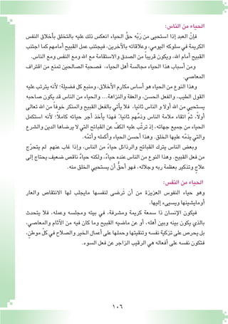 106
:‫النا�س‬‫من‬‫الحياء‬
‫النف�س‬ ‫أخالق‬�‫ب‬ ‫بالتخلق‬ ‫عليه‬ ‫ذلك‬ ‫انعك�س‬ ‫الحياء‬ َّ‫حق‬ ‫ه‬ّ‫ب‬َ‫ر‬ ‫من‬ ‫ا�ستحيى‬ ‫إذا‬� ‫العبد‬ ّ‫إن‬�‫ف‬
‫اجتنب‬‫كما‬‫أمامهم‬�‫القبيح‬‫عمل‬‫فيجتنب‬,‫آخرين‬‫ل‬‫با‬‫وعالقاته‬,‫اليومي‬‫�سلوكه‬‫في‬‫الكريمة‬
.‫النا�س‬‫ومع‬‫النف�س‬‫ومع‬‫اهلل‬‫مع‬‫واال�ستقامة‬‫ال�صدق‬‫من‬ ً‫ا‬‫قريب‬‫ويكون‬،‫اهلل‬‫أمام‬�‫القبيح‬
‫اقتراف‬ ‫من‬ ‫تمنع‬ ‫ال�صالحين‬ ‫ف�صحبة‬ ,‫الحياء‬ ‫أهل‬� ‫مجال�سة‬ ‫الحياء‬ ‫هذا‬ ‫أ�سباب‬� ‫ومن‬
.‫المعا�صي‬
‫عليه‬‫يترتب‬‫أنه‬‫ل‬‫ف�ضيلة؛‬‫كل‬‫ومنبع‬,‫أخالق‬‫ل‬‫ا‬‫مكارم‬‫أ�سا�س‬�‫هو‬‫الحياء‬‫من‬‫النوع‬‫وهذا‬
‫�صاحبه‬ ‫يكون‬ ‫قد‬ ‫النا�س‬ ‫من‬ ‫والحياء‬ ...‫والنزاهة‬ ‫والعفة‬ ,‫الح�سن‬ ‫والفعل‬ ,‫الطيب‬ ‫القول‬
‫تعالى‬ ‫اهلل‬ ‫من‬ ً‫ا‬‫خوف‬ ‫والمنكر‬ ‫القبيح‬ ‫بالفعل‬ ‫أتي‬�‫ي‬ ‫فال‬ ,‫ثانيا‬ ‫النا�س‬ ‫و‬ ‫أوال‬� ‫اهلل‬ ‫من‬ ٍ‫ي�ستحيي‬
‫ا�ستكمل‬ ‫أنه‬‫ل‬ ‫؛‬ً‫ال‬‫كام‬ ‫حيائه‬ ‫أجر‬� ‫أخذ‬�‫ي‬ ‫فهذا‬ ً.‫ثانيا‬ ‫هم‬ِّ‫م‬‫وذ‬ ‫النا�س‬ ‫مالمة‬ ‫اتقاء‬ ‫ثم‬ ,ً‫ال‬‫أو‬�
‫وال�شرع‬ ‫الدين‬ ‫ير�ضاها‬ ‫ال‬ ‫التي‬ ‫القبائح‬ ‫عن‬ ّ‫الكف‬ ‫عليه‬ ‫ّب‬‫ت‬‫تر‬ ‫إذ‬� ,‫جهاته‬ ‫جميع‬ ‫من‬ ‫الحياء‬
.‫ه‬ّ‫م‬‫أت‬�‫و‬‫أكمله‬�‫و‬‫الحياء‬‫أح�سن‬�‫وهذا‬.‫الخلق‬‫عليها‬‫ه‬ّ‫م‬‫يذ‬‫والتي‬
‫ج‬ّ‫ر‬‫يتح‬ ‫لم‬ ‫عنهم‬ ‫غاب‬ ‫إذا‬�‫و‬ ,‫النا�س‬ ‫من‬ ً‫ء‬‫حيا‬ ‫والرذائل‬ ‫القبائح‬ ‫يترك‬ ‫النا�س‬ ‫وبع�ض‬
‫إلى‬�‫يحتاج‬‫�ضعيف‬‫ناق�ص‬ ٌ‫ء‬‫حيا‬‫ولكنه‬,ٌ‫ء‬‫حيا‬‫عنده‬‫النا�س‬‫من‬‫النوع‬‫وهذا‬.‫القبيح‬‫فعل‬‫من‬
.‫منه‬‫الخلق‬‫ي�ستحيي‬‫أن‬� ُّ‫أحق‬�‫فهو‬,‫وجالله‬‫ربه‬‫بعظمة‬‫وتذكير‬ ٍ‫عالج‬
:‫النف�س‬‫من‬‫الحياء‬
‫والعار‬ ‫االنتقا�ص‬ ‫لها‬ ‫مايجلب‬ ‫لنف�سها‬ ‫َر�ضى‬‫ت‬ ‫أن‬� ‫من‬ ‫العزيزة‬ ‫النفو�س‬ ‫حياء‬ ‫وهو‬
.‫إليها‬�‫وي�سيىء‬‫أوماي�شينها‬�
‫يتحدث‬ ‫فال‬ ,‫وعمله‬ ‫ومجل�سه‬ ‫بيته‬ ‫في‬ ،‫وم�شرفة‬ ‫كريمة‬ ‫�سمعة‬ ‫ذا‬ ‫إن�سان‬‫ل‬‫ا‬ ‫فيكون‬
،‫والمعا�صي‬ ‫آثام‬‫ل‬‫ا‬ ‫من‬ ‫فيه‬ ‫كان‬ ‫وما‬ ‫القبيح‬ ‫ما�ضيه‬ ‫عن‬ ‫أو‬� ،‫أهله‬� ‫وبين‬ ‫بينه‬ ‫يكون‬ ‫بالذي‬
,ٍ‫موطن‬ ّ‫ل‬‫ك‬‫في‬‫وال�صالح‬‫الخير‬‫أعمال‬�‫على‬‫وحملها‬‫وتنقيتها‬‫نف�سه‬‫تزكية‬‫على‬‫يحر�ص‬‫بل‬
.‫ال�سوء‬‫فعل‬‫عن‬‫الزاجر‬‫الرقيب‬‫هي‬‫أفعاله‬�‫على‬‫نف�سه‬‫فتكون‬
 