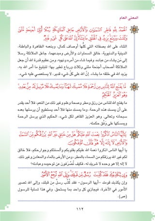 112
‫العام‬‫المعنى‬
‫ﮩ‬ ‫ﮨ‬ ‫ﮧ‬ ‫ﮦ‬ ‫ﮥ‬ ‫ﮤ‬ ‫ﮣ‬ ‫ﮢ‬ ‫ﮡ‬ ‫ﮠ‬ ‫ﮟ‬
‫ﯙ‬‫ﯘ‬ ‫ﯗ‬‫ﯖ‬‫ﯕ‬ ‫ﯔ‬‫ﯓ‬‫ﮱ‬‫ﮰ‬‫ﮯ‬‫ﮮ‬‫ﮭ‬‫ﮬ‬‫ﮫ‬‫ﮪ‬
،‫والباطنة‬ ‫الظاهرة‬ ‫وبنعمه‬ ،‫كمال‬ ‫أو�صاف‬� ‫ها‬ُّ‫ل‬‫ك‬ ‫التي‬ ‫ب�صفاته‬ ‫اهلل‬ ‫على‬ ‫الثناء‬
‫ر�سال‬ ‫المالئكة‬ ‫جاعل‬ ،‫ومبدعهما‬ ‫أر�ض‬‫ل‬‫وا‬ ‫ال�سماوات‬ ‫خالق‬ ،‫والدنيوية‬ ‫الدينية‬
‫جعل‬‫أن‬�‫اهلل‬‫قدرة‬‫عظيم‬‫ِن‬‫م‬‫و‬،‫ونهيه‬‫أمره‬�‫من‬‫�شاء‬‫وفيما‬،‫عباده‬‫من‬‫ي�شاء‬‫ن‬َ‫م‬‫إلى‬�
،‫به‬ ‫اهلل‬ ‫أمر‬� ‫ما‬ ‫لتبليغ‬ ‫بها؛‬ ‫تطير‬ ‫ورباع‬ ‫وثالث‬ ‫مثنى‬ ‫أجنحة‬� ‫أ�صحاب‬� ‫المالئكة‬
.‫�شيء‬‫عليه‬‫ي�ستع�صي‬ ‫ال‬،‫قدير‬‫�شيء‬ ّ‫ل‬‫ك‬‫على‬‫اهلل‬ ّ‫إن‬� .‫ي�شاء‬‫ما‬‫خلقه‬‫في‬‫اهلل‬‫يزيد‬
‫ﯬ‬‫ﯫ‬‫ﯪ‬ ‫ﯩ‬‫ﯨ‬‫ﯧ‬‫ﯦ‬‫ﯥ‬‫ﯤ‬‫ﯣ‬‫ﯢ‬‫ﯡ‬‫ﯠ‬‫ﯟ‬‫ﯞ‬‫ﯝ‬‫ﯜ‬‫ﯛ‬
‫ﯯ‬ ‫ﯮ‬‫ﯭ‬
‫يقدر‬‫أحد‬�‫فال‬،‫النعم‬‫من‬‫ذلك‬‫وغير‬‫وعلم‬‫و�صحة‬‫ومطر‬‫رزق‬‫من‬‫للنا�س‬‫اهلل‬‫يفتح‬‫ما‬
‫بعده‬ ‫ير�سلها‬ ‫أن‬� ‫ي�ستطيع‬ ‫أحد‬� ‫فال‬ ‫منها‬ ‫يم�سك‬ ‫وما‬ ،‫الرحمة‬ ‫هذه‬ ‫يم�سك‬ ‫أن‬� ‫على‬
‫الرحمة‬ ‫ير�سل‬ ‫الذي‬ ‫الحكيم‬ ،‫�شيء‬ ‫لكل‬ ‫القاهر‬ ‫العزيز‬ ‫وهو‬ .‫وتعالى‬ ‫�سبحانه‬
.‫حكمته‬‫ْق‬‫ف‬َ‫و‬‫على‬‫ويم�سكها‬
‫ﯿ‬‫ﯾ‬‫ﯽ‬‫ﯼ‬‫ﯻ‬‫ﯺ‬‫ﯹ‬‫ﯸ‬‫ﯷ‬‫ﯶ‬‫ﯵ‬‫ﯴ‬‫ﯳ‬ ‫ﯲ‬‫ﯱ‬
‫ﰈ‬‫ﰇ‬‫ﰆ‬‫ﰅ‬‫ﰄ‬‫ﰃ‬‫ﰂ‬‫ﰁ‬‫ﰀ‬
‫خالق‬ ‫فال‬ ،‫وجوارحكم‬ ‫أل�سنتكم‬�‫و‬ ‫بقلوبكم‬ ‫عليكم‬ ‫اهلل‬ ‫نعمة‬ ‫اذكروا‬ ‫النا�س‬ ‫أيها‬� ‫يا‬
.‫ذلك‬‫وغير‬‫والمعادن‬‫بالماء‬‫أر�ض‬‫ل‬‫ا‬‫ومن‬،‫بالمطر‬‫ال�سماء‬‫من‬‫يرزقكم‬‫اهلل‬‫غير‬‫لكم‬
‫وعبادته؟‬‫توحيده‬‫عن‬‫فون‬َ‫ر‬ ْ‫ُ�ص‬‫ت‬‫فكيف‬،‫له‬‫�شريك‬‫ال‬‫وحده‬‫هو‬‫إال‬�‫إله‬�‫ال‬
‫ﭜ‬‫ﭛ‬‫ﭚ‬‫ﭙ‬‫ﭘ‬‫ﭗ‬‫ﭖ‬‫ﭕ‬ ‫ﭔ‬‫ﭓ‬‫ﭒ‬‫ﭑ‬
‫ت�صير‬ ‫اهلل‬ ‫إلى‬�‫و‬ ،‫قبلك‬ ‫ن‬ِ‫م‬ ٌ‫ل‬‫ر�س‬ ‫ب‬ِّ‫ذ‬ُ‫ك‬ ‫فقد‬ -‫الر�سول‬ ‫أيها‬�- ‫قومك‬ ‫يكذبك‬ ‫إن‬�‫و‬
‫للر�سول‬ ‫ت�سلية‬ ‫هذا‬ ‫وفي‬ .‫ي�ستحق‬ ‫بما‬ ‫واحد‬ ‫كل‬ ‫فيجازي‬ ،‫آخرة‬‫ل‬‫ا‬ ‫في‬ ‫أمور‬‫ل‬‫ا‬
.)‫(�ص‬
 