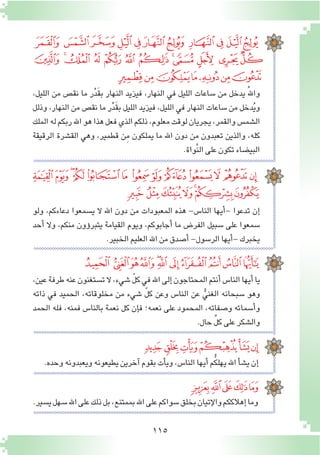 115
،‫الليل‬ ‫من‬ ‫نق�ص‬ ‫ما‬ ‫ر‬ْ‫د‬َ‫ق‬‫ب‬ ‫النهار‬ ‫فيزيد‬ ،‫النهار‬ ‫في‬ ‫الليل‬ ‫�ساعات‬ ‫من‬ ‫يدخل‬ ُ‫هلل‬‫وا‬
‫وذلل‬ ،‫النهار‬ ‫من‬ ‫نق�ص‬ ‫ما‬ ‫ر‬ْ‫د‬َ‫ق‬‫ب‬ ‫الليل‬ ‫فيزيد‬ ،‫الليل‬ ‫في‬ ‫النهار‬ ‫�ساعات‬ ‫من‬ ‫دخل‬ُ‫ي‬‫و‬
‫الملك‬‫له‬‫ربكم‬‫اهلل‬‫هو‬‫هذا‬‫فعل‬‫الذي‬‫ذلكم‬،‫معلوم‬‫لوقت‬‫يجريان‬،‫والقمر‬‫ال�شم�س‬
‫الرقيقة‬ ‫الق�شرة‬ ‫وهي‬ ،‫قطمير‬ ‫ِن‬‫م‬ ‫يملكون‬ ‫ما‬ ‫اهلل‬ ‫دون‬ ‫من‬ ‫تعبدون‬ ‫والذين‬ ،‫كله‬
.‫َّواة‬‫ن‬‫ال‬‫على‬‫تكون‬‫البي�ضاء‬
‫ولو‬ ،‫دعاءكم‬ ‫ي�سمعوا‬ ‫ال‬ ‫اهلل‬ ‫دون‬ ‫من‬ ‫المعبودات‬ ‫هذه‬ -‫النا�س‬ ‫أيها‬�- ‫تدعوا‬ ‫إن‬�
‫أحد‬� ‫وال‬ ،‫منكم‬ ‫ؤون‬�‫يتبر‬ ‫القيامة‬ ‫ويوم‬ ،‫أجابوكم‬� ‫ما‬ ‫الفر�ض‬ ‫�سبيل‬ ‫على‬ ‫�سمعوا‬
.‫الخبير‬‫العليم‬‫اهلل‬‫من‬‫أ�صدق‬�-‫الر�سول‬‫أيها‬�-‫يخبرك‬
‫ﭺ‬ ‫ﭹ‬‫ﭸ‬‫ﭷ‬‫ﭶ‬‫ﭵ‬ ‫ﭴ‬ ‫ﭳ‬‫ﭲ‬ ‫ﭱ‬‫ﭰ‬
‫ﮆ‬ ‫ﮅ‬‫ﮄ‬ ‫ﮃ‬ ‫ﮂ‬ ‫ﮁ‬ ‫ﮀ‬ ‫ﭿ‬‫ﭾ‬ ‫ﭽ‬ ‫ﭼ‬‫ﭻ‬
‫ﮍ‬‫ﮌ‬‫ﮋ‬‫ﮊ‬‫ﮉ‬‫ﮈ‬‫ﮇ‬
،‫عين‬‫طرفة‬‫عنه‬‫ت�ستغنون‬‫ال‬،‫�شيء‬ ّ‫ل‬‫ك‬‫في‬‫اهلل‬‫إلى‬�‫المحتاجون‬‫أنتم‬�‫النا�س‬‫أيها‬�‫يا‬
‫ذاته‬ ‫في‬ ‫الحميد‬ ،‫مخلوقاته‬ ‫من‬ ‫�شيء‬ ّ‫ل‬‫ك‬ ‫وعن‬ ‫النا�س‬ ‫عن‬ ُّ‫الغني‬ ‫�سبحانه‬ ‫وهو‬
‫الحمد‬ ‫فله‬ ،‫فمنه‬ ‫بالنا�س‬ ‫نعمة‬ ‫كل‬ ‫إن‬�‫ف‬ ‫نعمه؛‬ ‫على‬ ‫المحمود‬ ،‫و�صفاته‬ ‫أ�سمائه‬�‫و‬
.‫حال‬ ِّ‫ل‬‫ك‬‫على‬‫وال�شكر‬
‫ﮛ‬‫ﮚ‬ ‫ﮙ‬‫ﮘ‬‫ﮗ‬‫ﮖ‬ ‫ﮕ‬ ‫ﮔ‬‫ﮓ‬ ‫ﮒ‬‫ﮑ‬‫ﮐ‬ ‫ﮏ‬
‫ﮢ‬ ‫ﮡ‬‫ﮠ‬‫ﮟ‬‫ﮞ‬‫ﮝ‬‫ﮜ‬
.‫وحده‬‫ويعبدونه‬‫يطيعونه‬‫آخرين‬�‫بقوم‬‫أت‬�‫وي‬،‫النا�س‬‫أيها‬�‫م‬ُّ‫ك‬‫يهل‬‫اهلل‬‫أ‬�‫ش‬�‫ي‬‫إن‬�
‫ﮯ‬ ‫ﮮ‬‫ﮭ‬‫ﮬ‬‫ﮫ‬‫ﮪ‬ ‫ﮩ‬‫ﮨ‬‫ﮧ‬‫ﮦ‬‫ﮥ‬
‫ﯗ‬ ‫ﯖ‬‫ﯕ‬‫ﯔ‬ ‫ﯓ‬‫ﮱ‬
‫ﯝ‬‫ﯜ‬‫ﯛ‬‫ﯚ‬‫ﯙ‬
.‫ي�سير‬‫�سهل‬‫اهلل‬‫على‬‫ذلك‬‫بل‬،‫بممتنع‬‫اهلل‬‫على‬‫�سواكم‬‫بخلق‬‫إتيان‬‫ل‬‫وا‬‫إهالككم‬�‫وما‬
 