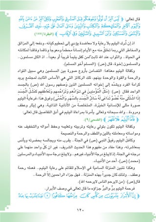 120
‫ﭞ‬‫ﭝ‬‫ﭜ‬‫ﭛ‬‫ﭚ‬‫ﭙ‬‫ﭘ‬‫ﭗ‬‫ﭖ‬‫ﭕ‬‫ﭔ‬‫ﭓ‬‫ﭒ‬‫ﭽ‬ :‫تعالى‬ ‫قال‬
‫ﭩ‬‫ﭨ‬‫ﭧ‬‫ﭦ‬‫ﭥ‬‫ﭤ‬‫ﭣ‬ ‫ﭢ‬‫ﭡ‬‫ﭠ‬‫ﭟ‬
)177/‫(البقرة‬ ‫ﭰﭼ‬‫ﭯ‬‫ﭮ‬‫ﭭ‬‫ﭬ‬‫ﭫ‬‫ﭪ‬
‫المزالق‬‫إلى‬�‫ودفعه‬،‫كيانه‬‫تحطيم‬‫إلى‬�‫ؤدي‬�‫ي‬‫معا�ضدة‬‫وال‬‫رعاية‬‫بال‬‫اليتيم‬‫ٌـرك‬‫ت‬‫إن‬�‫اذ‬
‫ـه‬‫ت‬‫لمكان‬ ً‫ا‬‫وفاقد‬‫وناقما‬ً‫ا‬‫ومعوج‬ً‫ا‬‫محطم‬ً‫ا‬‫إن�سان‬�‫ـام‬‫ي‬‫أ‬‫ل‬‫ا‬‫مع‬‫منه‬ ُ‫تخلق‬‫ربما‬‫التي‬‫والمخاطر‬
..‫م�سلمون‬ ‫ـل‬‫ك‬‫ال‬ ‫اذ‬ ..ً‫ا‬‫بعيد‬ ‫أو‬� ً‫ا‬‫قريب‬ ً‫ا‬‫يتيم‬ ‫كفل‬ ‫لمن‬ٌ ‫ثابت‬ ‫اهلل‬ ‫عند‬ ‫والثواب‬ ..‫الحياة‬ ‫في‬
.)‫الم�سلم‬‫أخو‬�‫(الم�سلم‬:)‫(�ص‬‫قال‬،‫ـوة‬‫خ‬‫إ‬�‫والم�سلمون‬
‫التواد‬ ‫�سبيل‬ ‫وهي‬ ‫الم�سلمين‬ ‫بين‬ ‫�صورة‬ ‫أروع‬�‫ب‬ ‫الت�ضامن‬ :‫ـا‬‫ه‬‫معنا‬ ‫اليتيم‬ ‫وكفالة‬
‫يريد‬ ‫لمجتمع‬ ‫الثابت‬ ‫أ�سا�س‬‫ل‬‫ا‬ ‫هي‬ ‫التي‬ ‫الركائز‬ ‫تلك‬ ،‫بينهم‬ ‫والوحدة‬ ‫والقوة‬ ‫والرحمة‬
‫بالج�سد‬ )‫(�ص‬ ‫اهلل‬ ‫ر�سول‬ ‫�صفهم‬َ‫و‬ ‫الذين‬ ‫الم�سلمين‬ ‫إخوانه‬� ‫إلى‬� ‫ه‬ّ‫د‬‫وي�ش‬ ‫الفرد‬ ‫كرامة‬
ِ‫د‬ َ‫�س‬َ‫ج‬ْ‫ل‬‫ا‬ ُ‫ل‬‫ـ‬‫ـ‬‫ـ‬َ‫ث‬َ‫م‬‫ك‬ ‫م‬ِ‫ه‬ِ‫ف‬ُ‫اط‬َ‫ع‬َ‫ت‬َ‫و‬ ‫م‬ِ‫ه‬ِ‫م‬ُ‫اح‬َ‫ر‬َ‫ت‬َ‫و‬ ‫م‬ِ‫ه‬ِّ‫د‬‫ا‬َ‫و‬َ‫ـ‬‫ـ‬‫ت‬ ‫ِي‬‫ف‬ َ‫ـن‬‫ـ‬‫ي‬ِ‫ن‬ِ‫م‬ْ‫ؤ‬�ُ‫م‬ْ‫ل‬‫ا‬ ُ‫ل‬َ‫ث‬َ‫م‬( :)‫(�ص‬ ‫فقال‬ ‫الواحد‬
‫اليتيم‬ُ‫ة‬‫ـ‬‫ي‬‫فرعا‬،‫هذا‬‫وفوق‬)‫ى‬َّ‫م‬ُ‫ح‬ْ‫ل‬‫ا‬َ‫و‬ ِ‫ر‬‫ـ‬َ‫ه‬ َّ‫ال�س‬ِ‫ب‬ ِ‫د‬ َ‫�س‬َ‫ج‬ْ‫ل‬‫ا‬ ُ‫ر‬ِ‫ئ‬‫ا‬ َ‫�س‬ ُ‫ه‬َ‫ل‬‫ى‬َ‫ع‬‫ا‬َ‫د‬‫َـ‬‫ت‬ ٌ‫و‬ ْ‫�ض‬ُ‫ع‬ ُ‫ه‬ْ‫ن‬ِ‫م‬‫ى‬َ‫ك‬َ‫ت‬ ْ‫ا�ش‬‫ا‬َ‫ذ‬ِ‫إ‬�
‫وعطف‬ ‫إيثار‬� ‫وهي‬ ،‫ـة‬‫ـ‬‫ي‬‫الذات‬ ‫ـة‬‫ـ‬‫ي‬‫أنان‬‫ل‬‫ا‬ ‫من‬ ‫المتخل�صة‬ ،‫رة‬ّ‫ـ‬‫ي‬‫الخ‬ ‫إن�سانية‬‫ل‬‫ل‬ ‫مثلى‬ ‫�صورة‬
:‫تعالى‬‫قال‬‫التفا�صيل‬‫أدق‬�‫في‬‫اليتيم‬‫بمراعاة‬‫أمرنا‬�‫ي‬ ‫وتعالى‬‫�سبحانه‬‫واهلل‬..‫ومروءة‬
.)9/‫(ال�ضحى‬ ‫ﮙﭼ‬‫ﮘ‬ ‫ﮗ‬‫ﮖ‬‫ﭽ‬
‫عنه‬ ‫والتخفيف‬ ‫أمواله‬� ‫وحفظ‬ ‫وتعليمه‬ ‫وتربيته‬ ‫رعايته‬ ‫بتولي‬ ‫تكون‬ ‫اليتيم‬ ‫وكفالة‬
‫والن�صيحة‬‫والرحمة‬‫واللطف‬‫باللين‬‫ومعاملته‬‫وموا�ساته‬
‫أن�س‬�‫وي‬ ‫بح�ضرته‬ ‫ويجال�سه‬ ‫منه‬ ‫ـرب‬‫ق‬‫ي‬ ..‫ة‬ّ‫ـ‬‫ن‬‫الج‬ ‫في‬ )‫(�ص‬ ‫ـي‬‫ب‬‫الن‬ ُ‫ـق‬‫ي‬‫رف‬ ‫اليتيم‬ ُ‫ل‬‫ـ‬‫ف‬‫وكا‬
‫على‬ ‫منهما‬ ‫واحد‬ ّ‫ل‬‫ك‬ ‫ان‬ ‫غير‬ ،‫ال�شريف‬ ‫الحديث‬ ‫هذا‬ ‫مفهوم‬ ‫من‬ ‫مفاد‬ ‫وهذا‬ ،‫ـه‬‫ت‬‫بمعا�شر‬
‫والمر�سلين‬‫ـاء‬‫ـ‬‫ي‬‫أنب‬‫ل‬‫ا‬‫�سيد‬‫درجة‬‫واليبلغ‬..‫غيرهم‬‫أنبياء‬‫ل‬‫ا‬‫درجة‬‫اليبلغ‬‫إذ‬�،‫الجنة‬‫في‬‫ـه‬‫ت‬‫درج‬
.‫ـاء‬‫ـ‬‫ي‬‫أنب‬‫ل‬‫ا‬‫من‬‫أحد‬�،)‫(�ص‬)‫(محمد‬
‫رحمة‬ ‫فعمله‬ ..‫ـم‬‫ي‬‫اليت‬ ‫رعاية‬ ‫على‬ ‫للقائم‬ ‫إ�سالم‬‫ل‬‫ا‬ ‫في‬ ‫ال�سامية‬ ‫المنزلة‬ ‫تتبين‬ ‫وهكذا‬
..‫الرحمة‬ ّ‫ال‬‫إ‬�‫الراحمين‬‫جزاء‬‫فهل‬..‫المنزلة‬‫بهذه‬ ً‫ا‬‫جدير‬‫كان‬‫ولذلك‬..‫وعطف‬
.)‫اهلل‬‫اليرحمه‬‫النا�س‬‫اليرحم‬‫(من‬:)‫قال(�ص‬
.‫ـرار‬‫ب‬‫أ‬‫ل‬‫ا‬‫و�صف‬‫في‬‫تعالى‬‫قال‬‫ما‬‫ؤه‬�‫ـزا‬‫ج‬ ُّ‫ر‬‫،والب‬ٌّ‫ر‬‫ـ‬‫ب‬‫اليتيم‬‫فرحمة‬
‫ﭔ‬‫ﭓ‬‫ﭒ‬‫ﭑ‬‫ﰊ‬‫ﰉ‬‫ﰈ‬ ‫ﰇ‬ ‫ﰆ‬‫ﰅ‬‫ﰄ‬ ‫ﰃ‬‫ﰂ‬‫ﭽ‬
 