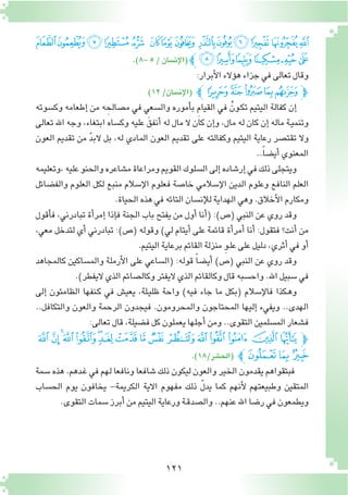 121
‫ﭢ‬‫ﭡ‬‫ﭠ‬‫ﭟ‬‫ﭞ‬ ‫ﭝ‬‫ﭜ‬‫ﭛ‬ ‫ﭚ‬‫ﭙ‬‫ﭘ‬ ‫ﭗ‬‫ﭖ‬‫ﭕ‬
.)8-5/‫إن�سان‬‫ل‬‫(ا‬‫ﭼ‬‫ﭨ‬‫ﭧ‬‫ﭦ‬‫ﭥ‬‫ﭤ‬‫ﭣ‬
:‫أبرار‬‫ل‬‫ا‬‫ؤالء‬�‫ه‬‫جزاء‬‫في‬‫تعالى‬‫وقال‬
)12/‫إن�سان‬‫ل‬‫(ا‬ ‫ﮉﭼ‬‫ﮈ‬‫ﮇ‬‫ﮆ‬‫ﮅ‬‫ﭽ‬
‫وك�سوته‬ ‫إطعامه‬� ‫من‬ ‫ه‬ ِ‫م�صالح‬ ‫في‬ ‫وال�سعي‬ ‫أموره‬�‫ب‬ ِ‫م‬‫القيا‬ ‫في‬ ُ‫ـون‬‫ك‬‫ت‬ ‫اليتيم‬ ‫كفالة‬ ‫إن‬�
‫تعالى‬ ‫اهلل‬ ‫وجه‬ ،‫ابتغاء‬ ‫وك�ساه‬ ‫عليه‬ َ‫أنفق‬� ‫له‬ ‫مال‬ ‫ال‬ ‫كان‬ ‫إن‬�‫و‬ ،‫مال‬ ‫له‬ ‫كان‬ ‫إن‬� ‫ماله‬ ‫ـة‬‫ي‬‫وتنم‬
‫العون‬ ‫تقديم‬ ‫من‬ ّ‫د‬‫الب‬ ‫بل‬ ،‫له‬ ‫المادي‬ ‫العون‬ ‫تقديم‬ ‫على‬ ‫وكفالته‬ ‫اليتيم‬ ‫رعاية‬ ‫تقت�صر‬ ‫وال‬
..ً‫ا‬‫أي�ض‬�‫المعنوي‬
‫،وتعليمه‬‫عليه‬‫والحنو‬‫م�شاعره‬‫ومراعاة‬‫القويم‬‫ال�سلوك‬‫إلى‬�‫إر�شاده‬�‫في‬‫ذلك‬‫ويتجلى‬
‫والف�ضائل‬ ‫العلوم‬ ‫لكل‬ ‫منبع‬ ‫إ�سالم‬‫ل‬‫ا‬ ‫فعلوم‬ ‫خا�صة‬ ‫إ�سالمي‬‫ل‬‫ا‬ ‫الدين‬ ‫وعلوم‬ ‫النافع‬ ‫العلم‬
.‫الحياة‬‫هذه‬‫في‬‫التائه‬‫إن�سان‬‫ل‬‫ل‬‫الهداية‬‫وهي‬.‫أخالق‬‫ل‬‫ا‬‫ومكارم‬
‫أقول‬�‫ف‬ ،‫تبادرني‬ ‫أة‬�‫إمر‬� ‫إذا‬�‫ف‬ ‫الجنة‬ ‫باب‬ ‫يفتح‬ ‫من‬ ‫أول‬� ‫أنا‬�( :)‫(�ص‬ ‫النبي‬ ‫عن‬ ‫روي‬ ‫وقد‬
،‫معي‬ ‫لتدخل‬ ‫أي‬� ‫تبادرني‬ :)‫(�ص‬ ‫وقوله‬ )‫لي‬ ‫أيتام‬� ‫على‬ ‫قائمة‬ ‫أة‬�‫أمر‬� ‫أنا‬� :‫فتقول‬ ‫أنت؟‬� ‫من‬
.‫اليتيم‬‫برعاية‬‫القائم‬‫منزلة‬ ِ‫و‬‫ـ‬‫ل‬‫ع‬‫على‬‫دليل‬،‫أثري‬�‫في‬‫أو‬�
‫كالمجاهد‬ ‫والم�ساكين‬ ‫أرملة‬‫ل‬‫ا‬ ‫على‬ ‫(ال�ساعي‬ :‫قوله‬ ً‫ا‬‫أي�ض‬� )‫(�ص‬ ‫النبي‬ ‫عن‬ ‫روي‬ ‫وقد‬
.)‫اليفطر‬‫الذي‬‫وكال�صائم‬‫اليفتر‬‫الذي‬‫وكالقائم‬‫قال‬‫واح�سبه‬.‫اهلل‬‫�سبيل‬‫في‬
‫إلى‬� ‫الظامئون‬ ‫ـنفها‬‫ك‬ ‫في‬ ‫يعي�ش‬ ،‫ـلة‬‫ي‬‫ظل‬ ‫واحة‬ )‫فيه‬ ‫جاء‬ ‫ما‬ ‫(بكل‬ ‫إ�سالم‬‫ل‬‫فا‬ ‫ـكذا‬‫ه‬‫و‬
..‫والتكافل‬ ‫والعون‬ ‫الرحمة‬ ‫فيجدون‬ .‫والمحرومون‬ ‫المحتاجون‬ ‫إليها‬� ‫ويفيء‬ ..‫الهدى‬
:‫تعالى‬‫قال‬،‫ف�ضيلة‬‫كل‬‫يعملون‬‫أجلها‬�‫ومن‬..‫التقوى‬‫الم�سلمين‬‫ف�شعار‬
‫ﭬ‬‫ﭫ‬‫ﭪ‬‫ﭩ‬‫ﭨ‬‫ﭧ‬‫ﭦ‬‫ﭥ‬‫ﭤ‬‫ﭣ‬ ‫ﭢ‬‫ﭡ‬‫ﭠ‬‫ﭟ‬‫ﭞ‬‫ﭝ‬‫ﭽ‬
.)18/‫(الح�شر‬ ‫ﭼ‬‫ﭯ‬‫ﭮ‬‫ﭭ‬
‫�سمة‬ ‫هذه‬ .‫ـدهم‬‫غ‬ ‫في‬ ‫لهم‬ ‫ونافعا‬ ‫�شافعا‬ ‫ذلك‬ ‫ليكون‬ ‫والعون‬ ‫الخير‬ ‫يقدمون‬ ‫فبتقواهم‬
‫الح�ساب‬ ‫يوم‬ ‫يخافون‬ -‫الكريمة‬ ‫االية‬ ‫مفهوم‬ ‫ذلك‬ ّ‫ل‬‫يد‬ ‫كما‬ ‫أنهم‬‫ل‬ ‫وطبيعتهم‬ ‫المتقين‬
.‫التقوى‬‫�سمات‬‫أبرز‬�‫من‬‫اليتيم‬‫ورعاية‬‫ـة‬‫ق‬‫وال�صد‬..‫عنهم‬‫اهلل‬‫ر�ضا‬‫في‬‫ويطمعون‬
 