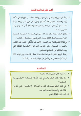 122
‫الن�ص‬‫اليه‬‫ماير�شد‬‫اهم‬
‫المناق�شة‬
ِ‫ذ‬‫ـ‬‫ـ‬‫خ‬‫أ‬‫ل‬‫ا‬ ‫وعلى‬ ً‫ا‬‫ـ‬‫ي‬‫ومعنو‬ ً‫ا‬‫ـ‬‫ي‬‫ماد‬ ‫وكفالته‬ ‫ـم‬‫ي‬‫اليت‬ ‫رعاية‬ ‫على‬ )‫(�ص‬ ‫الر�سول‬ ُّ‫يحث‬ .1
ّ‫د‬‫والب‬ .‫رزقه‬ ‫ك�سب‬ ‫على‬ ‫قادر‬ ‫وغير‬ ‫للمعيل‬ ٌ‫د‬‫ـ‬‫ق‬‫فا‬ ‫فاليتيم‬ ..‫ـه‬‫ت‬‫وهداي‬ ‫بيده‬
ِ‫م‬‫رح‬ ‫ومن‬ .‫اهلل‬ ‫أمر‬‫ل‬ ً‫ال‬‫وامتثا‬ ‫و�شفقة‬ ‫رحمة‬ ‫هذا‬ ‫مثل‬ ‫ـل‬‫ف‬‫يك‬ ‫أن‬� ‫من‬ ‫للم�سلم‬
.‫اهلل‬‫رحمه‬‫النا�س‬
‫المقربين‬ ‫المكرمين‬ ‫من‬ ‫الجنة‬ ‫في‬ ‫فهو‬ ،‫اهلل‬ ‫عند‬ ‫عالية‬ ‫منزلة‬ ‫اليتيم‬ ‫ـل‬‫ف‬‫لكا‬ .2
.‫به‬‫واللقاء‬ ‫ومجال�سته‬)‫(�ص‬‫النبي‬‫من‬‫باالقتراب‬‫الحظ‬‫�سعدهم‬ُ‫ي‬‫الذين‬
‫الت�شرد‬‫على‬ ٌ‫ء‬‫وق�ضا‬‫ـقي‬‫ـ‬ُ‫ل‬ُ‫الخ‬‫إنحراف‬‫ل‬‫وا‬‫الف�ساد‬‫على‬‫ق�ضاء‬‫اليتيم‬‫كفالة‬‫في‬.3
‫التي‬ ‫ـة‬‫ك‬‫الفتا‬ ‫ـة‬‫ي‬‫إجتماع‬‫ل‬‫ا‬ ‫أمرا�ض‬‫ل‬‫ا‬ ‫من‬ ‫ذلك‬ ‫وغير‬ ..‫والجريمة‬ ‫والت�سول‬
.‫إ�سالمي‬‫ل‬‫ا‬‫المجتمع‬‫من‬‫اجتثاثها‬‫يجب‬
‫أمة‬‫ل‬‫ا‬ ‫أبناء‬� ‫بين‬ ‫ـك‬‫س‬�‫والتما‬ ‫والرحمة‬ ‫والعطف‬ ‫المحبة‬ ُ‫ق‬‫تخل‬ ‫اليتيم‬ ‫رعاية‬ .4
.‫ـك‬‫ك‬‫والتف‬‫ال�ضعف‬‫ـوامل‬‫ع‬‫من‬‫الكثير‬‫على‬‫وتق�ضي‬،‫إ�سالمية‬‫ل‬‫ا‬
‫؟‬‫تعالى‬‫اهلل‬‫عند‬‫اليتيم‬‫كافل‬‫منزلة‬‫ما‬-1
‫بين‬ ‫االجتماعي‬ ‫بالت�ضامن‬ ‫أرملة‬‫ل‬‫ا‬ ‫على‬ ‫وال�سعي‬ ‫اليتيم‬ ‫كفالة‬ ‫عالفة‬ ‫ما‬ -2
‫الم�سلمين؟‬
‫من‬ ‫ذلك‬ ‫و�ضح‬ .‫االجتماعية‬ ‫أمرا�ض‬‫ل‬‫ا‬ ‫من‬ ‫كثير‬ ‫على‬ ‫ق�ضاء‬ ‫اليتيم‬ ‫كفالة‬ ‫في‬ -3
.‫ال�شريف‬‫النبوي‬‫الحديث‬‫�شرح‬‫خالل‬
‫اليتيم؟‬‫كفالة‬‫تكون‬‫كيف‬-4
 