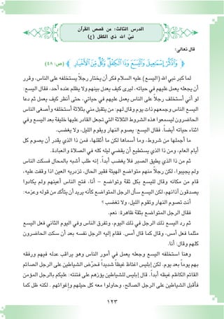 123
‫آن‬�‫القر‬ ‫ق�ص�ص‬ ‫من‬ :‫الثالث‬ ‫الدر�س‬
)‫(ع‬ ‫الكفل‬ ‫ذي‬ ‫اهلل‬ َّ‫نبي‬
‫وقرر‬،‫النا�س‬‫على‬‫ي�ستخلفه‬ً‫ال‬‫رج‬‫يختار‬‫أن‬�‫فكر‬‫ال�سالم‬‫عليه‬)‫(الي�سع‬‫اهلل‬‫نبي‬‫كبر‬‫لما‬
:‫الي�سع‬‫فقال‬،‫أحد‬�‫عنده‬‫يظلم‬‫وال‬‫بينهم‬‫يعدل‬‫كيف‬‫ليرى‬،‫حياته‬‫في‬‫عليهم‬‫يعمل‬‫يجعله‬‫أن‬�
‫دعا‬ ‫ثم‬ ‫يعمل‬ ‫كيف‬ ‫أنظر‬� ‫حتى‬ ،‫حياتي‬ ‫في‬ ‫عليهم‬ ‫يعمل‬ ‫النا�س‬ ‫على‬ ً‫ال‬‫رج‬ ‫أ�ستخلف‬� ‫أني‬� ‫لو‬
‫النا�س‬‫أ�صغى‬�‫و‬‫أ�ستخلفه‬�‫بثالثة‬‫مني‬‫يتقبل‬‫من‬:‫لهم‬‫وقال‬‫يوم‬‫ذات‬‫وجمعهم‬‫النا�س‬‫الي�سع‬
‫وفي‬‫الي�سع‬‫بعد‬‫خليفة‬‫عليها‬‫القادر‬‫تجعل‬‫التي‬‫الثالثة‬‫ال�شروط‬‫هذه‬‫لي�سمعوا‬‫الحا�ضرون‬
.‫يغ�ضب‬‫وال‬،‫الليل‬‫ويقوم‬‫النهار‬‫ي�صوم‬:‫الي�سع‬‫فقال‬.ً‫ا‬‫أي�ض‬� ‫حياته‬‫اثناء‬
‫كل‬ ‫ي�صوم‬ ‫أن‬� ‫يقدر‬ ‫الذي‬ ‫ذا‬ ‫فمن‬ ،‫أثقلها‬� ‫ما‬ ‫لكن‬ ‫أ�سماها‬� ‫وما‬ ،‫�شروط‬ ‫من‬ ‫أجملها‬� ‫ما‬
.‫والعبادة‬‫ال�صالة‬‫في‬‫كله‬‫ليله‬‫يق�ضي‬‫أن‬�‫ي�ستطيع‬‫الذي‬‫ذا‬‫ومن‬،‫العام‬‫أيام‬�
‫النا�س‬ ‫ف�سكت‬ ‫بالمحال‬ ‫أ�شبه‬� ‫طلب‬ ‫إنه‬� .ً‫ا‬‫أبد‬� ‫يغ�ضب‬ ‫فال‬ ‫ال�صبر‬ ‫يطيق‬ ‫الذي‬ ‫ذا‬ ‫من‬ ‫ثم‬
،‫عليه‬ ‫وقفت‬ ‫اذا‬ ‫العين‬ ‫تزدريه‬ ،‫الحال‬ ‫فقير‬ ‫الهيئة‬ ‫متوا�ضع‬ ‫منهم‬ ً‫ال‬‫رج‬ ‫لكن‬ ،‫يجيبوا‬ ‫ولم‬
‫يكادوا‬ ‫ولم‬ ‫أعينهم‬� ‫النا�س‬ ‫فتح‬ ،‫أنا‬� - ‫وتوا�ضع‬ ‫ثقة‬ ‫بكل‬ ‫للي�سع‬ ‫وقال‬ ‫مكانه‬ ‫من‬ ‫قام‬
:‫وعزمه‬‫قوله‬‫من‬‫أكد‬�‫يت‬‫أن‬�‫يريد‬‫أنه‬�‫ك‬‫المتوا�ضع‬‫الرجل‬‫أل‬�‫�س‬‫الي�سع‬‫لكن‬،‫آذانهم‬�‫ي�صدقون‬
‫؟‬‫تغ�ضب‬‫وال‬،‫الليل‬‫وتقوم‬‫النهار‬‫ت�صوم‬‫أنت‬�
.‫نعم‬:‫ظاهرة‬‫بثقة‬‫المتوا�ضع‬‫الرجل‬‫فقال‬
‫الي�سع‬ ‫فعل‬ ‫الثاني‬ ‫اليوم‬ ‫وفي‬ ‫النا�س‬ ‫وتفرق‬ ،‫اليوم‬ ‫ذلك‬ ‫في‬ ‫الرجل‬ ‫ذلك‬ ‫الي�سع‬ ‫رد‬ ‫ثم‬
‫الحا�ضرون‬ ‫�سكت‬ ‫أن‬� ‫بعد‬ ‫نف�سه‬ ‫الرجل‬ ‫إليه‬� ‫فقام‬ .‫أم�س‬� ‫قال‬ ‫كما‬ ‫وقال‬ ،‫أم�س‬� ‫فعل‬ ‫مثلما‬
.‫أنا‬�:‫وقال‬‫كلهم‬
‫ورفقه‬ ‫فيهم‬ ‫عدله‬ ‫يراقب‬ ‫وهو‬ ‫النا�س‬ ‫أمور‬� ‫في‬ ‫يعمل‬ ‫وجعله‬ ‫الي�سع‬ ‫ا�ستخلفه‬ ‫وهنا‬
‫ال�صائم‬‫الرجل‬‫على‬‫ال�شياطين‬‫�ض‬ّ‫ر‬‫فح‬ ً‫ا‬‫�شديد‬ ً‫ا‬‫غيظ‬‫اغتاظ‬‫إبلي�س‬�‫لكن‬.‫يوم‬‫بعد‬ ً‫ا‬‫يوم‬‫بهم‬
‫ؤمن‬�‫الم‬‫بالرجل‬‫عليكم‬:‫فتنته‬‫على‬‫ؤزهم‬�‫ي‬‫لل�شياطين‬‫إبلي�س‬� ‫قال‬.ً‫ا‬‫أبد‬�‫غيظه‬‫الكاظم‬‫القائم‬
‫كما‬ ‫ظل‬ ‫لكنه‬ . ‫غوائهم‬ِ‫إ‬�‫و‬ ‫حيلهم‬ ‫كل‬ ‫معه‬ ‫وحاولوا‬ ،‫ال�صالح‬ ‫الرجل‬ ‫على‬ ‫ال�شياطين‬ ‫أقبل‬�‫ف‬
)٤٨:‫(�ص‬ ‫ﭼ‬‫ﮋ‬‫ﮊ‬‫ﮉ‬‫ﮈ‬‫ﮇ‬‫ﮆ‬‫ﮅ‬‫ﮄ‬‫ﮃ‬‫ﭽ‬
:‫تعالى‬‫قال‬
 