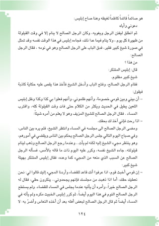 124
:‫إبلي�س‬�‫�صاح‬‫وهنا‬‫لغيظه‬ ً‫ا‬‫كاظم‬ ً‫ا‬‫قائم‬ ً‫ا‬‫�صائم‬‫هو‬
‫أياه‬�‫و‬‫دعوني‬
‫القيلولة‬ ‫وقت‬ ‫في‬ ‫إال‬� ‫ينام‬ ‫ال‬ ‫ال�صالح‬ ‫الرجل‬ ‫وكان‬ ،‫ويغويه‬ ‫الرجل‬ ‫ليفتن‬ ‫انطلق‬ ‫ثم‬
‫تمثل‬ ‫وقد‬ ‫نف�سه‬ ‫الوقت‬ ‫هذا‬ ‫في‬ ‫إبلي�س‬� ‫فجاءه‬ ،‫ذلك‬ ‫عدا‬ ‫فيما‬ ‫ينام‬ ‫وال‬ ، ‫يوم‬ ‫كل‬ ‫ظهيرة‬ ‫من‬
‫الرجل‬ ‫فقال‬ ، ‫نومه‬ ‫في‬ ‫وهو‬ ‫ال�صالح‬ ‫الرجل‬ ‫على‬ ‫الباب‬ ‫فدق‬ ،‫فقير‬ ‫كبير‬ ‫�شيخ‬ ‫�صورة‬ ‫في‬
:‫ال�صالح‬
‫؟‬‫هذا‬‫من‬
:‫المتنكر‬‫إبلي�س‬�:‫قال‬
.‫مظلوم‬‫كبير‬‫�شيخ‬
‫كاذبة‬ ‫حكاية‬ ‫عليه‬ ‫يق�ص‬ ‫هذا‬ ‫أخذ‬�‫ف‬ ‫ال�شيخ‬ ‫أدخل‬�‫و‬ ‫الباب‬ ‫وفتح‬ ،‫ال�صالح‬ ‫الرجل‬ ‫فقام‬
:‫فيقول‬
‫إبلي�س‬� ‫وظل‬ ‫وكذا‬ ‫كذا‬ ‫بي‬ ‫فعلوا‬ ‫أنهم‬�‫و‬ ،‫ظلموني‬ ‫أنهم‬�‫و‬ ،‫خ�صومة‬ ‫قومي‬ ‫وبين‬ ‫بيني‬ ‫أن‬� -
‫واقترب‬ ،‫كله‬ ‫القيلولة‬ ‫وقت‬ ‫فات‬ ‫حتى‬ ‫الكالم‬ ‫من‬ ‫ويكثر‬ ‫الحديث‬ ‫في‬ ‫يطيل‬ ‫اللعين‬
:ً‫ا‬‫�شيئ‬‫أمره‬�‫من‬‫يعلم‬ ‫ال‬‫وهو‬‫المزيف‬‫لل�شيخ‬‫ال�صالح‬‫الرجل‬‫فقال‬.‫الم�ساء‬
.‫بحقك‬‫لك‬‫آخذ‬�‫إني‬�‫ف‬‫رحت‬‫اذا‬-
،‫النا�س‬ ‫بين‬ ‫يره‬ ‫فلم‬ ،‫ال�شيخ‬ ‫وانتظر‬ ‫الم�ساء‬ ‫في‬ ‫مجل�سه‬ ‫الى‬ ‫ال�صالح‬ ‫الرجل‬ ‫وم�ضى‬
،‫أمورهم‬�‫في‬‫ويق�ضي‬‫النا�س‬‫بين‬‫يحكم‬‫ال�صالح‬‫الرجل‬‫جل�س‬‫التالي‬‫اليوم‬‫�صباح‬‫وفي‬
‫لينام‬‫وذهب‬‫ال�صالح‬‫الرجل‬‫رجع‬‫وعندما‬..‫أت‬�‫ي‬‫لم‬‫لكنه‬‫إليه‬�‫ال�شيخ‬‫مجيء‬‫ينتظر‬‫وهو‬
‫الرجل‬ ‫أله‬�‫ف�س‬ ،‫أم�س‬‫ل‬‫با‬ ‫قاله‬ ‫ما‬ ‫ذات‬ ‫اليوم‬ ‫عليه‬ ‫وكرر‬ ،‫نف�سه‬ ‫ال�شيخ‬ ‫جاءه‬ ،‫قيلولته‬
‫بهيئة‬ ‫المتنكر‬ ‫إبلي�س‬� ‫فقال‬ ،‫وعده‬ ‫كما‬ ‫المجيء‬ ‫من‬ ‫منعه‬ ‫الذي‬ ‫ال�سبب‬ ‫عن‬ ‫ال�صالح‬
:‫كبير‬‫�شيخ‬
‫نحن‬ :‫لي‬ ‫قالوا‬ ‫إليك‬� ‫المجيء‬ ‫أردنا‬�‫و‬ ‫للق�ضاء‬ ‫قاعد‬ ‫أنك‬� ‫عرفوا‬ ‫اذا‬ ،‫قوم‬ ‫أخبث‬� ‫قومي‬ ‫إن‬� -
‫له‬ ‫فقال‬ ،‫حقي‬ ‫ينكرون‬ ..‫يجحدوني‬ ‫إنهم‬�‫ف‬ ‫مجل�سك‬ ‫من‬ ‫ذهبت‬ ‫اذا‬ ‫أما‬� ،‫حقك‬ ‫نعطيك‬
‫ي�ستطع‬ ‫ولم‬ .‫للق�ضاء‬ ‫الم�ساء‬ ‫في‬ ‫يجل�س‬ ‫عندما‬ ‫أتيه‬�‫ي‬ ‫أن‬� ‫أمره‬�‫و‬ ،ً‫ا‬‫خير‬ ‫ال�صالح‬ ‫الرجل‬
‫في‬ ‫أته‬�‫ي‬ ‫ولم‬ ‫مكره‬ ‫الخبيث‬ ‫إبلي�س‬� ‫كرر‬ ‫ثم‬ ،ً‫ا‬‫أي�ض‬� ‫اليوم‬ ‫هذا‬ ‫في‬ ‫النوم‬ ‫ال�صالح‬ ‫الرجل‬
‫ال‬ :‫به‬ ّ‫ر‬‫أ�ض‬�‫و‬ ‫النعا�س‬ ‫أخذه‬� ‫أن‬� ‫بعد‬ ‫أهله‬� ‫لبع�ض‬ ‫ال�صالح‬ ‫الرجل‬ ‫قال‬ ‫ثم‬ ً‫ا‬‫أي�ض‬� ‫الم�ساء‬
 