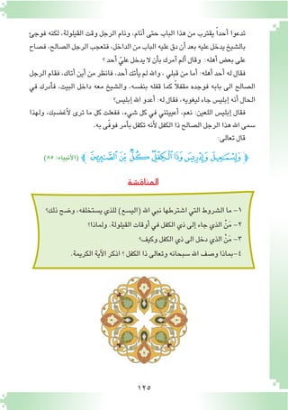 125
‫فوجئ‬ ‫لكنه‬ ،‫القيلولة‬ ‫وقت‬ ‫الرجل‬ ‫ونام‬ ،‫أنام‬� ‫حتى‬ ‫الباب‬ ‫هذا‬ ‫من‬ ‫يقترب‬ ً‫ا‬‫أحد‬� ‫تدعوا‬
‫ف�صاح‬،‫ال�صالح‬‫الرجل‬‫فتعجب‬،‫الداخل‬‫من‬‫الباب‬‫عليه‬‫دق‬‫أن‬�‫بعد‬‫عليه‬‫يدخل‬‫بال�شيخ‬
‫؟‬‫أحد‬� ّ‫علي‬‫يدخل‬ ‫ال‬‫أن‬�‫ب‬‫آمرك‬�‫ألم‬�‫وقال‬ :‫أهله‬�‫بع�ض‬‫على‬
‫الرجل‬ ‫فقام‬ ،‫أتاك‬� ‫أين‬� ‫من‬ ‫فانظر‬ ،‫أحد‬� ‫أتك‬�‫ي‬ ‫لم‬ ‫واهلل‬ ، ‫قبلي‬ ‫من‬ ‫أما‬� :‫أهله‬� ‫أحد‬� ‫له‬ ‫فقال‬
‫في‬ ‫أدرك‬�‫ف‬ ،‫البيت‬ ‫داخل‬ ‫معه‬ ‫وال�شيخ‬ ،‫بنف�سه‬ ‫قفله‬ ‫كما‬ ً‫ال‬‫مقف‬ ‫فوجده‬ ‫بابه‬ ‫الى‬ ‫ال�صالح‬
‫إبلي�س؟‬�‫اهلل‬‫أعدو‬�:‫له‬‫فقال‬،‫ليغويه‬‫جاء‬‫إبلي�س‬�‫أنه‬�‫الحال‬
‫ولهذا‬ ،‫أغ�ضبك‬‫ل‬ ‫ترى‬ ‫ما‬ ‫كل‬ ‫ففعلت‬ ،‫�شيء‬ ‫كل‬ ‫في‬ ‫أعييتني‬� ،‫نعم‬ :‫اللعين‬ ‫إبلي�س‬� ‫فقال‬
.‫به‬‫ّى‬‫ف‬‫فو‬‫أمر‬�‫ب‬‫تكفل‬‫أنه‬‫ل‬‫الكفل‬‫ذا‬‫ال�صالح‬‫الرجل‬‫هذا‬‫اهلل‬‫�سمى‬
:‫تعالى‬‫قال‬
‫المناق�شة‬
)٨٥:‫أنبياء‬‫ل‬‫(ا‬ ‫ﭼ‬ ‫ﮄ‬‫ﮃ‬‫ﮂ‬‫ﮁ‬‫ﮀ‬‫ﭿ‬‫ﭾ‬‫ﭽ‬‫ﭽ‬
‫ذلك؟‬‫و�ضح‬،‫ي�ستخلفه‬‫للذي‬)‫(الي�سع‬‫اهلل‬‫نبي‬‫ا�شترطها‬‫التي‬‫ال�شروط‬‫ما‬-1
‫ولماذا؟‬.‫القيلولة‬‫أوقات‬�‫في‬‫الكفل‬‫ذي‬‫إلى‬�‫جاء‬‫الذي‬ ْ‫ن‬َ‫م‬-2
‫وكيف؟‬‫الكفل‬‫ذي‬‫الى‬‫دخل‬‫الذي‬ ْ‫ن‬َ‫م‬-3
.‫الكريمة‬‫آية‬‫ل‬‫ا‬‫اذكر‬‫؟‬‫الكفل‬‫ذا‬‫وتعالى‬‫�سبحانه‬‫اهلل‬‫و�صف‬‫4-بماذا‬
 