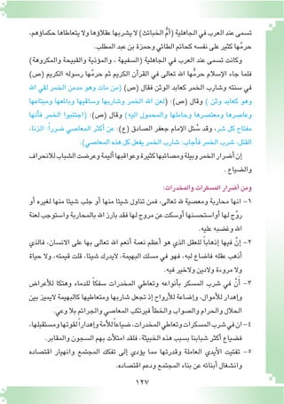 127
،‫ؤهم‬�‫حكما‬‫يتعاطاها‬‫وال‬‫ؤها‬�‫عقال‬‫ي�شربها‬‫ال‬)‫الخبائث‬ ُّ‫م‬‫أ‬�(‫الجاهلية‬‫في‬‫العرب‬‫عند‬‫ت�سمى‬
.‫المطلب‬‫عبد‬‫بن‬‫وحمزة‬‫الطائي‬‫كحاتم‬‫نف�سه‬‫على‬‫كثير‬‫ها‬َّ‫م‬‫حر‬
)‫والمكروهة‬ ‫والقبيحة‬ ‫ؤذية‬�‫والم‬ ، ‫(ال�سفيهة‬ ‫الجاهلية‬ ‫في‬ ‫العرب‬ ‫عند‬ ‫ت�سمى‬ ‫وكانت‬
)‫(�ص‬ ‫الكريم‬ ‫ر�سوله‬ ‫ها‬َّ‫م‬‫حر‬ ‫ثم‬ ‫الكريم‬ ‫آن‬�‫القر‬ ‫في‬ ‫تعالى‬ ‫اهلل‬ ‫ها‬ُّ‫م‬‫حر‬ ‫إ�سالم‬‫ل‬‫ا‬ ‫جاء‬ ‫فلما‬
‫اهلل‬ ‫لقي‬ ‫الخمر‬ ‫مدمن‬ ‫وهو‬ ‫مات‬ ‫(من‬ )‫(�ص‬ ‫فقال‬ ‫الوثن‬ ‫كعابد‬ ‫الخمر‬ ‫و�شارب‬ ‫�سنته‬ ‫في‬
‫ومبتاعها‬ ‫وبائعها‬ ‫و�ساقيها‬ ‫و�شاربها‬ ‫الخمر‬ ‫اهلل‬ ‫(لعن‬ :)‫(�ص‬ ‫وقال‬ ) ‫وثن‬ ‫كعابد‬ ‫وهو‬
‫أنها‬�‫ف‬ ‫الخمر‬ ‫(اجتنبوا‬ :)‫(�ص‬ ‫وقال‬ )‫اليه‬ ‫والمحمول‬ ‫وحاملها‬ ‫ومعت�صرها‬ ‫وعا�صرها‬
،‫الزنا‬ :ً‫ا‬‫�ضرر‬ ‫المعا�صي‬ ‫أكثر‬� ‫عن‬ :)‫(ع‬ ‫ال�صادق‬ ‫جعفر‬ ‫إمام‬‫ل‬‫ا‬ ‫ئل‬ ُ‫�س‬ ‫وقد‬ ،‫�شر‬ ‫كل‬ ‫مفتاح‬
.)‫المعا�صي‬‫هذه‬‫كل‬‫يفعل‬‫الخمر‬‫�شارب‬:‫أجاب‬�‫ف‬‫الخمر‬‫�شرب‬،‫القتل‬
‫لالنحراف‬‫ال�شباب‬‫وعر�ضت‬‫أليمة‬�‫وعواقبها‬‫كثيرة‬‫وم�صائبها‬‫وبيلة‬‫الخمر‬‫أ�ضرار‬�‫إن‬�
.‫وال�ضياع‬
:‫والمخدرات‬‫الم�سكرات‬‫أ�ضرار‬�‫ومن‬
‫أو‬� ‫لغيره‬ ‫منها‬ ‫�شيئا‬ ‫جلب‬ ‫أو‬� ‫منها‬ ‫�شيئا‬ ‫تناول‬ ‫فمن‬ ،‫تعالى‬ ‫هلل‬ ‫ومع�صية‬ ‫محاربة‬ ‫انها‬ -1
‫لعنة‬‫وا�ستوجب‬‫بالمحاربة‬‫اهلل‬‫بارز‬‫فقد‬‫لها‬‫مروج‬‫عن‬‫أو�سكت‬�‫أوا�ستح�سنها‬�‫لها‬‫ج‬َّ‫و‬‫ر‬
.‫عليه‬‫وغ�ضبه‬‫اهلل‬
‫فالذي‬ ،‫االن�سان‬ ‫على‬ ‫بها‬ ‫تعالى‬ ‫اهلل‬ ‫أنعم‬� ‫نعمة‬ ‫أعظم‬� ‫هو‬ ‫الذي‬ ‫للعقل‬ ً‫ا‬‫إذهاب‬� ‫فيها‬ َّ‫إن‬� -2
‫حياة‬ ‫وال‬ ،‫قيمته‬ ‫قلت‬ ،‫�شيئا‬ ‫اليدرك‬ ،‫البهيمة‬ ‫م�سلك‬ ‫في‬ ‫فهو‬ ،‫لبه‬ ‫فا�ضاع‬ ‫عقله‬ ‫أذهب‬�
.‫فيه‬‫والخير‬‫والدين‬‫مروءة‬‫وال‬
‫أعرا�ض‬‫ل‬‫ل‬ ‫وهتكا‬ ‫للدماء‬ ً‫ا‬‫�سفك‬ ‫المخدرات‬ ‫وتعاطي‬ ‫أنواعه‬�‫ب‬ ‫الم�سكر‬ ‫�شرب‬ ‫في‬ َّ‫ن‬َ‫أ‬� -3
‫بين‬ ‫اليميز‬ ‫كالبهيمة‬ ‫ومتعاطيها‬ ‫�شاربها‬ ‫تجعل‬ ‫إذ‬� ‫أرواح‬‫ل‬‫ل‬ ‫إ�ضاعة‬�‫و‬ ،‫أموال‬‫ل‬‫ل‬ ‫إهدار‬�‫و‬
.‫وعي‬‫بال‬‫والجرائم‬‫المعا�صي‬‫فيرتكب‬‫أ‬�‫والخط‬‫وال�صواب‬‫والحرام‬‫الحالل‬
،‫وم�ستقبلها‬‫لقوتها‬ً‫ا‬‫إهدار‬�‫و‬‫أمة‬‫ل‬‫ل‬ً‫ا‬‫�ضياع‬،‫المخدرات‬‫وتعاطي‬‫الم�سكرات‬‫�شرب‬‫في‬‫ان‬-4
.‫والمقابر‬‫ال�سجون‬‫بهم‬‫أت‬‫ل‬‫امت‬‫فلقد‬،‫الخبيثة‬‫هذه‬‫ب�سبب‬‫�شبابنا‬‫أكثر‬�‫ف�ضياع‬
‫اقت�صاده‬ ‫وانهيار‬ ‫المجتمع‬ ‫تفكك‬ ‫إلى‬� ‫ؤدي‬�‫ي‬ ‫مما‬ ‫وقدرتها‬ ‫العاملة‬ ‫أيدي‬‫ل‬‫ا‬ ‫تفتيت‬ -5
.‫اقت�صاده‬‫ودعم‬‫المجتمع‬‫بناء‬‫عن‬‫أبنائه‬�‫وان�شغال‬
 